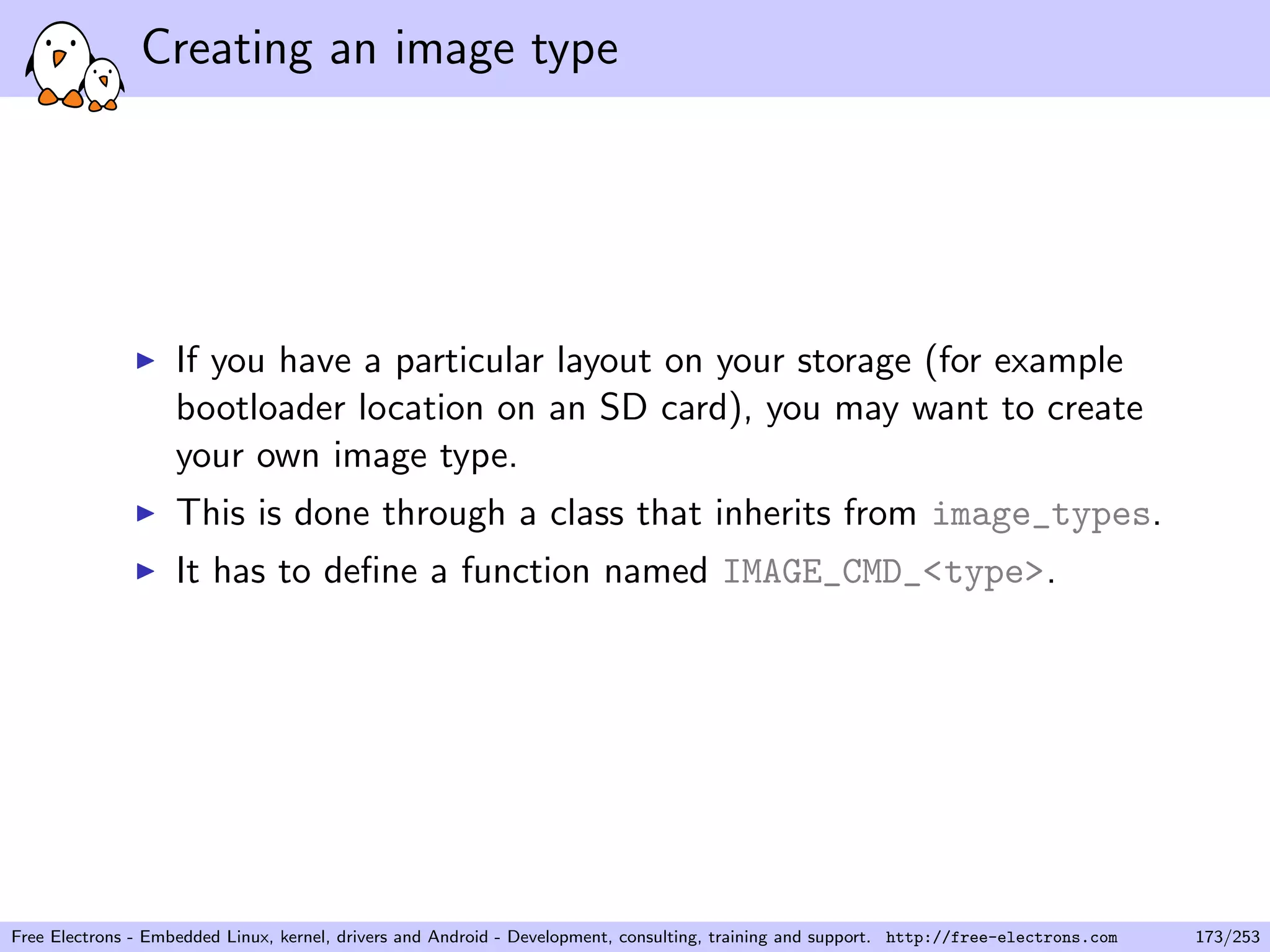 Creating an image type
If you have a particular layout on your storage (for example
bootloader location on an SD card), you may want to create
your own image type.
This is done through a class that inherits from image_types.
It has to deﬁne a function named IMAGE_CMD_<type>.
Free Electrons - Embedded Linux, kernel, drivers and Android - Development, consulting, training and support. http://free-electrons.com 173/253
 