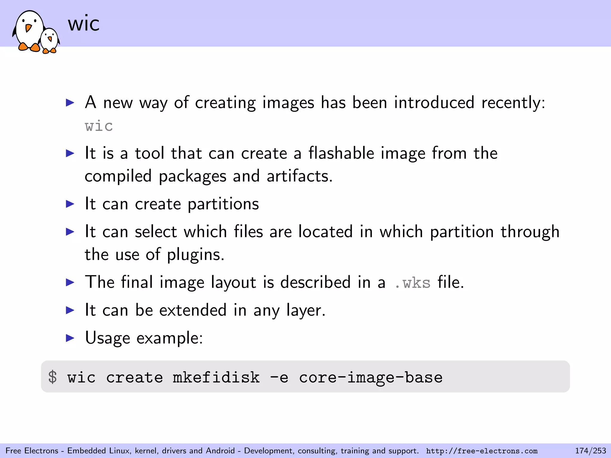 wic
A new way of creating images has been introduced recently:
wic
It is a tool that can create a ﬂashable image from the
compiled packages and artifacts.
It can create partitions
It can select which ﬁles are located in which partition through
the use of plugins.
The ﬁnal image layout is described in a .wks ﬁle.
It can be extended in any layer.
Usage example:
$ wic create mkefidisk -e core-image-base
Free Electrons - Embedded Linux, kernel, drivers and Android - Development, consulting, training and support. http://free-electrons.com 174/253
 