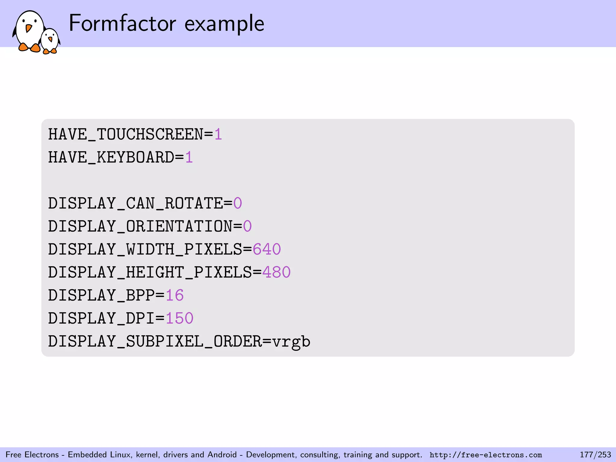 Formfactor example
HAVE_TOUCHSCREEN=1
HAVE_KEYBOARD=1
DISPLAY_CAN_ROTATE=0
DISPLAY_ORIENTATION=0
DISPLAY_WIDTH_PIXELS=640
DISPLAY_HEIGHT_PIXELS=480
DISPLAY_BPP=16
DISPLAY_DPI=150
DISPLAY_SUBPIXEL_ORDER=vrgb
Free Electrons - Embedded Linux, kernel, drivers and Android - Development, consulting, training and support. http://free-electrons.com 177/253
 
