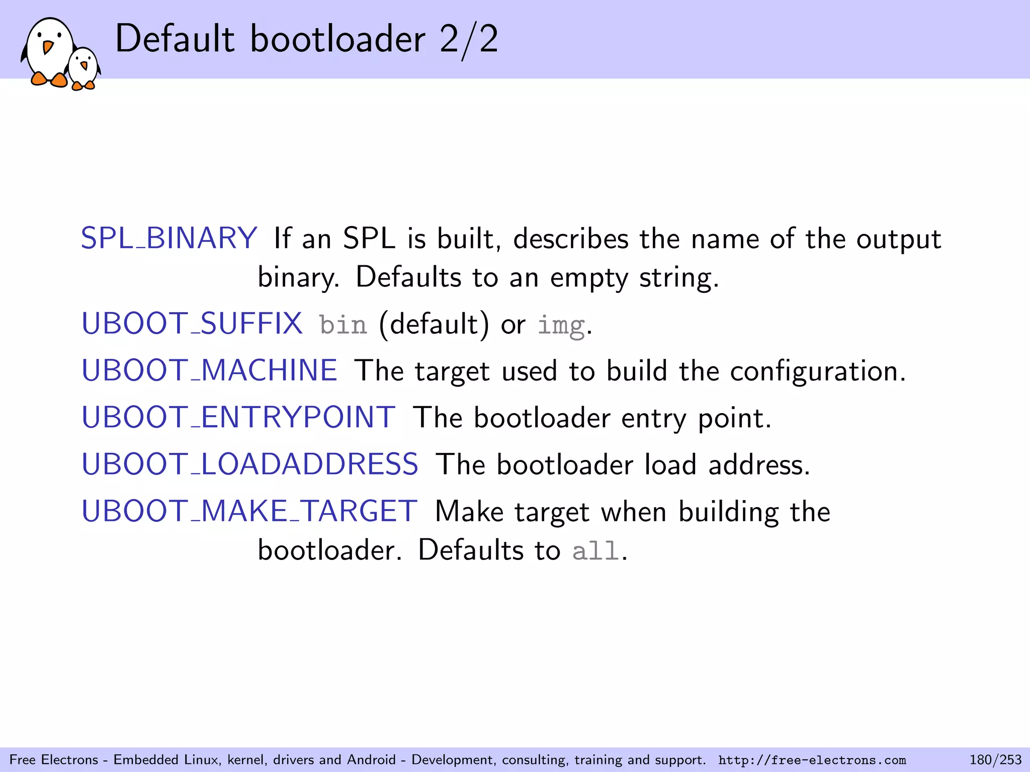 Default bootloader 2/2
SPL BINARY If an SPL is built, describes the name of the output
binary. Defaults to an empty string.
UBOOT SUFFIX bin (default) or img.
UBOOT MACHINE The target used to build the conﬁguration.
UBOOT ENTRYPOINT The bootloader entry point.
UBOOT LOADADDRESS The bootloader load address.
UBOOT MAKE TARGET Make target when building the
bootloader. Defaults to all.
Free Electrons - Embedded Linux, kernel, drivers and Android - Development, consulting, training and support. http://free-electrons.com 180/253
 