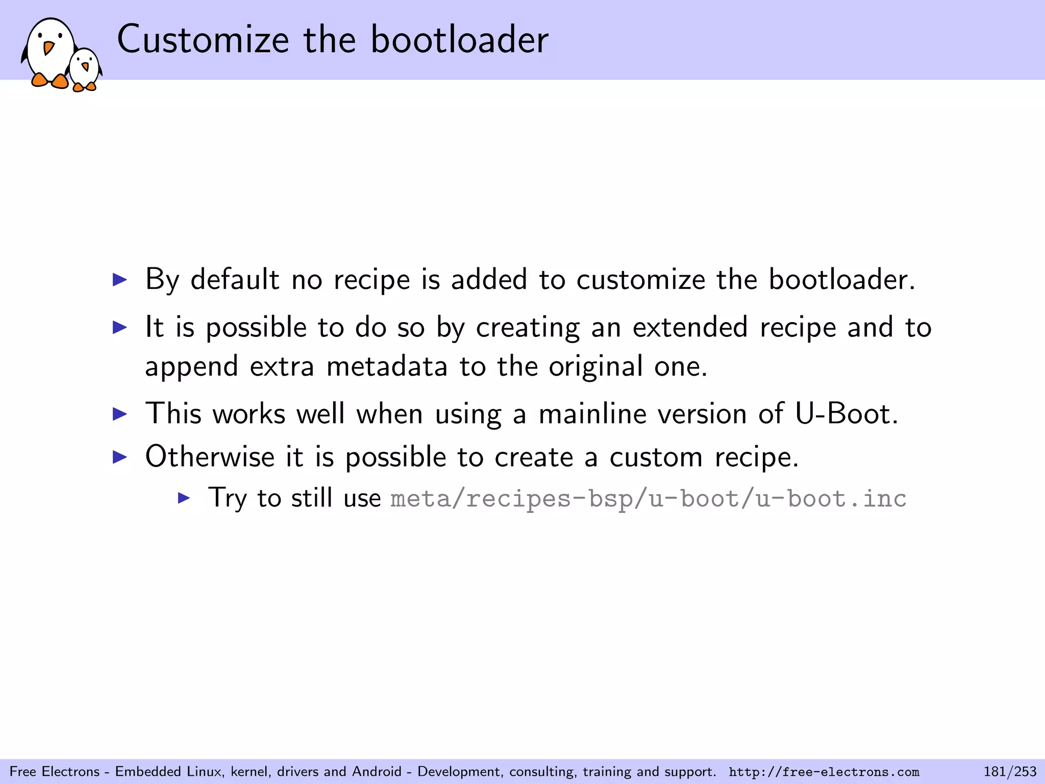 Customize the bootloader
By default no recipe is added to customize the bootloader.
It is possible to do so by creating an extended recipe and to
append extra metadata to the original one.
This works well when using a mainline version of U-Boot.
Otherwise it is possible to create a custom recipe.
Try to still use meta/recipes-bsp/u-boot/u-boot.inc
Free Electrons - Embedded Linux, kernel, drivers and Android - Development, consulting, training and support. http://free-electrons.com 181/253
 
