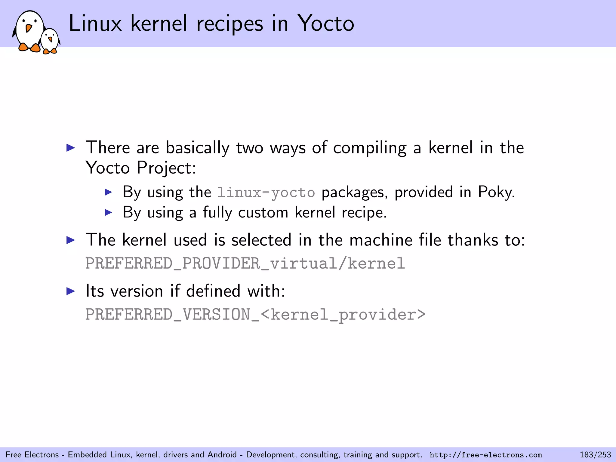 Linux kernel recipes in Yocto
There are basically two ways of compiling a kernel in the
Yocto Project:
By using the linux-yocto packages, provided in Poky.
By using a fully custom kernel recipe.
The kernel used is selected in the machine ﬁle thanks to:
PREFERRED_PROVIDER_virtual/kernel
Its version if deﬁned with:
PREFERRED_VERSION_<kernel_provider>
Free Electrons - Embedded Linux, kernel, drivers and Android - Development, consulting, training and support. http://free-electrons.com 183/253
 