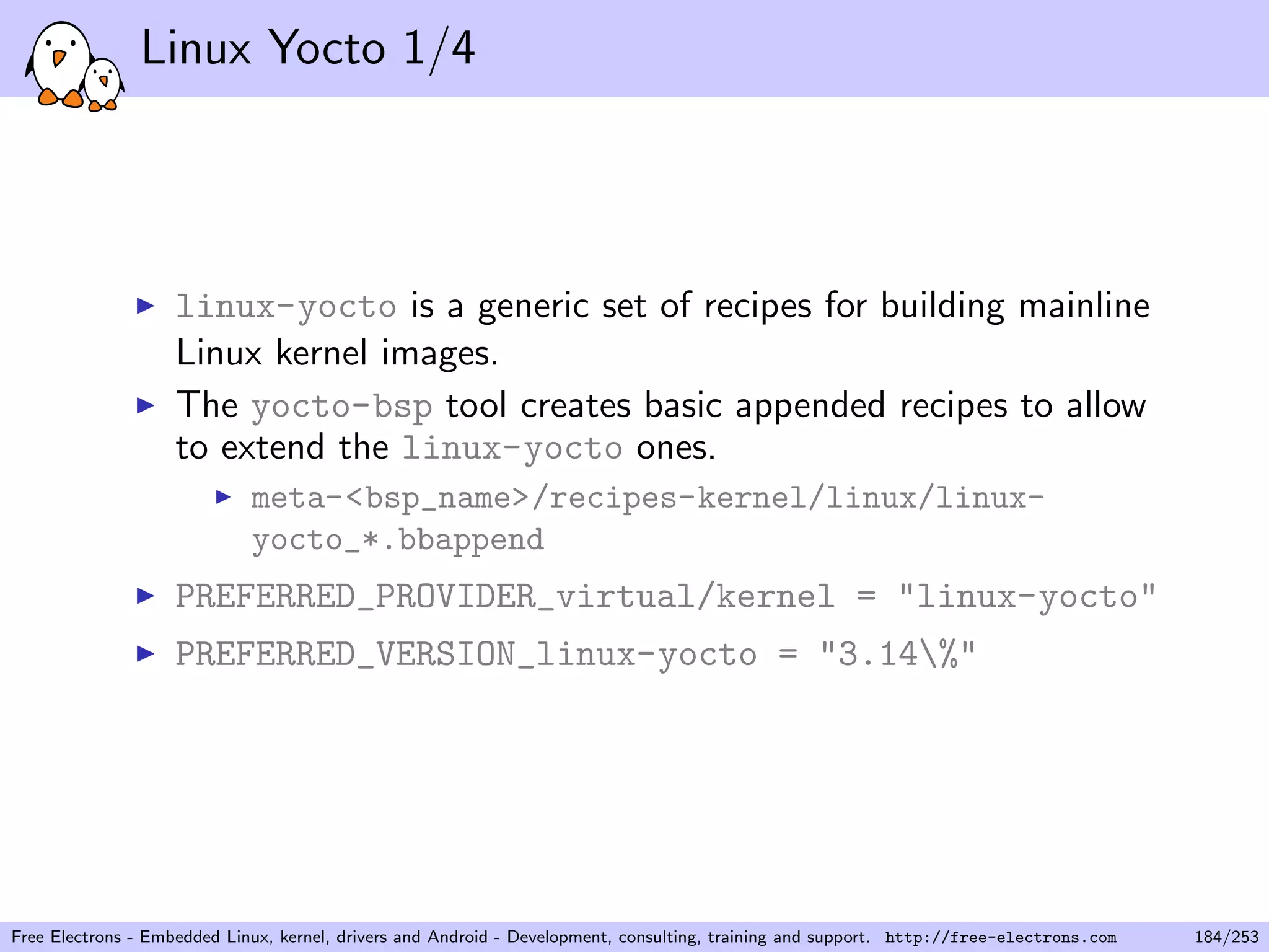 Linux Yocto 1/4
linux-yocto is a generic set of recipes for building mainline
Linux kernel images.
The yocto-bsp tool creates basic appended recipes to allow
to extend the linux-yocto ones.
meta-<bsp_name>/recipes-kernel/linux/linux-
yocto_*.bbappend
PREFERRED_PROVIDER_virtual/kernel = "linux-yocto"
PREFERRED_VERSION_linux-yocto = "3.14%"
Free Electrons - Embedded Linux, kernel, drivers and Android - Development, consulting, training and support. http://free-electrons.com 184/253
 