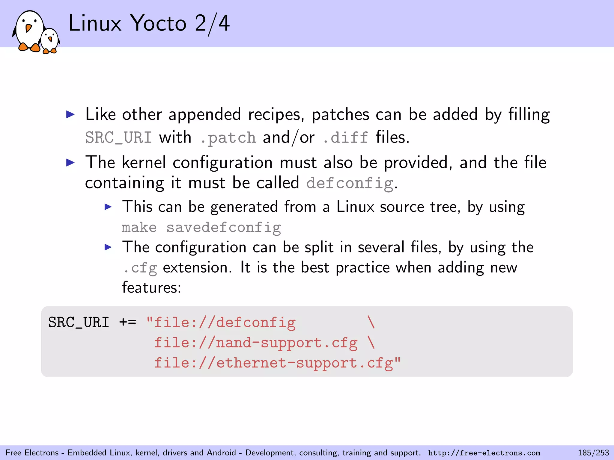 Linux Yocto 2/4
Like other appended recipes, patches can be added by ﬁlling
SRC_URI with .patch and/or .diff ﬁles.
The kernel conﬁguration must also be provided, and the ﬁle
containing it must be called defconfig.
This can be generated from a Linux source tree, by using
make savedefconfig
The conﬁguration can be split in several ﬁles, by using the
.cfg extension. It is the best practice when adding new
features:
SRC_URI += "file://defconfig 
file://nand-support.cfg 
file://ethernet-support.cfg"
Free Electrons - Embedded Linux, kernel, drivers and Android - Development, consulting, training and support. http://free-electrons.com 185/253
 