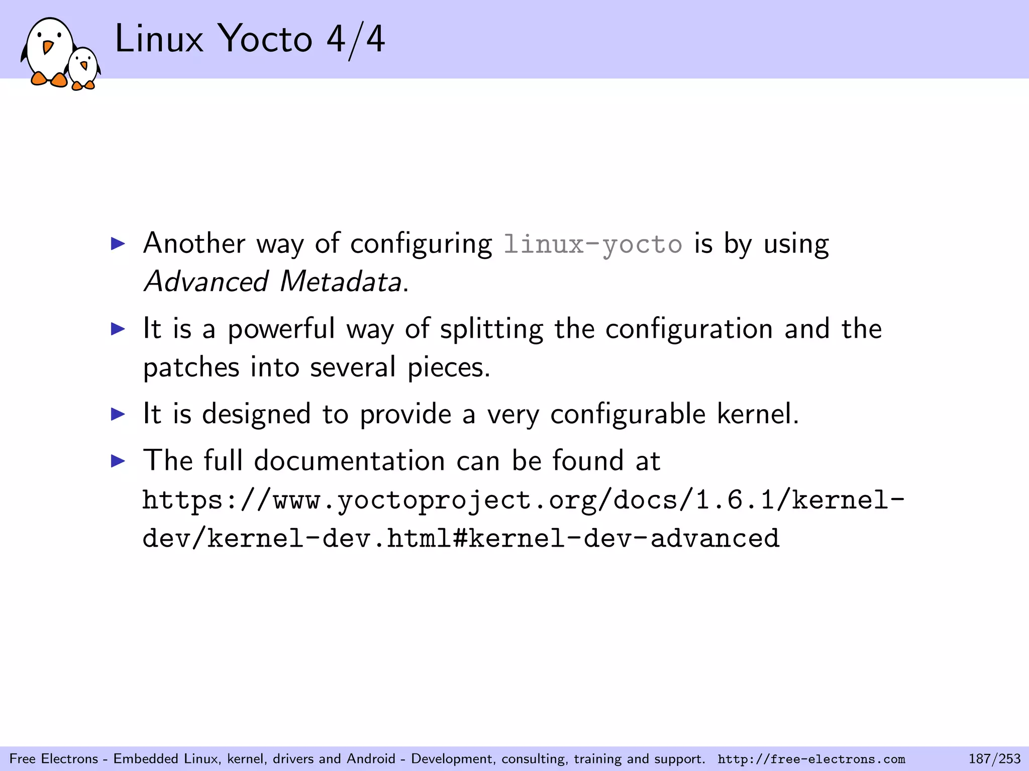 Linux Yocto 4/4
Another way of conﬁguring linux-yocto is by using
Advanced Metadata.
It is a powerful way of splitting the conﬁguration and the
patches into several pieces.
It is designed to provide a very conﬁgurable kernel.
The full documentation can be found at
https://www.yoctoproject.org/docs/1.6.1/kernel-
dev/kernel-dev.html#kernel-dev-advanced
Free Electrons - Embedded Linux, kernel, drivers and Android - Development, consulting, training and support. http://free-electrons.com 187/253
 