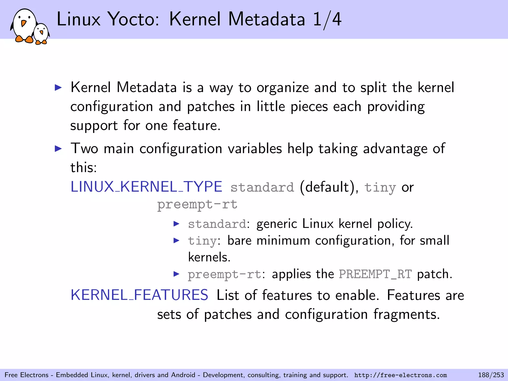 Linux Yocto: Kernel Metadata 1/4
Kernel Metadata is a way to organize and to split the kernel
conﬁguration and patches in little pieces each providing
support for one feature.
Two main conﬁguration variables help taking advantage of
this:
LINUX KERNEL TYPE standard (default), tiny or
preempt-rt
standard: generic Linux kernel policy.
tiny: bare minimum conﬁguration, for small
kernels.
preempt-rt: applies the PREEMPT_RT patch.
KERNEL FEATURES List of features to enable. Features are
sets of patches and conﬁguration fragments.
Free Electrons - Embedded Linux, kernel, drivers and Android - Development, consulting, training and support. http://free-electrons.com 188/253
 