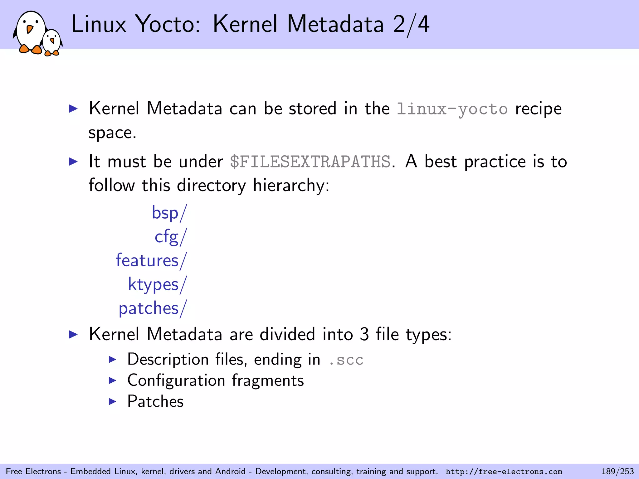 Linux Yocto: Kernel Metadata 2/4
Kernel Metadata can be stored in the linux-yocto recipe
space.
It must be under $FILESEXTRAPATHS. A best practice is to
follow this directory hierarchy:
bsp/
cfg/
features/
ktypes/
patches/
Kernel Metadata are divided into 3 ﬁle types:
Description ﬁles, ending in .scc
Conﬁguration fragments
Patches
Free Electrons - Embedded Linux, kernel, drivers and Android - Development, consulting, training and support. http://free-electrons.com 189/253
 