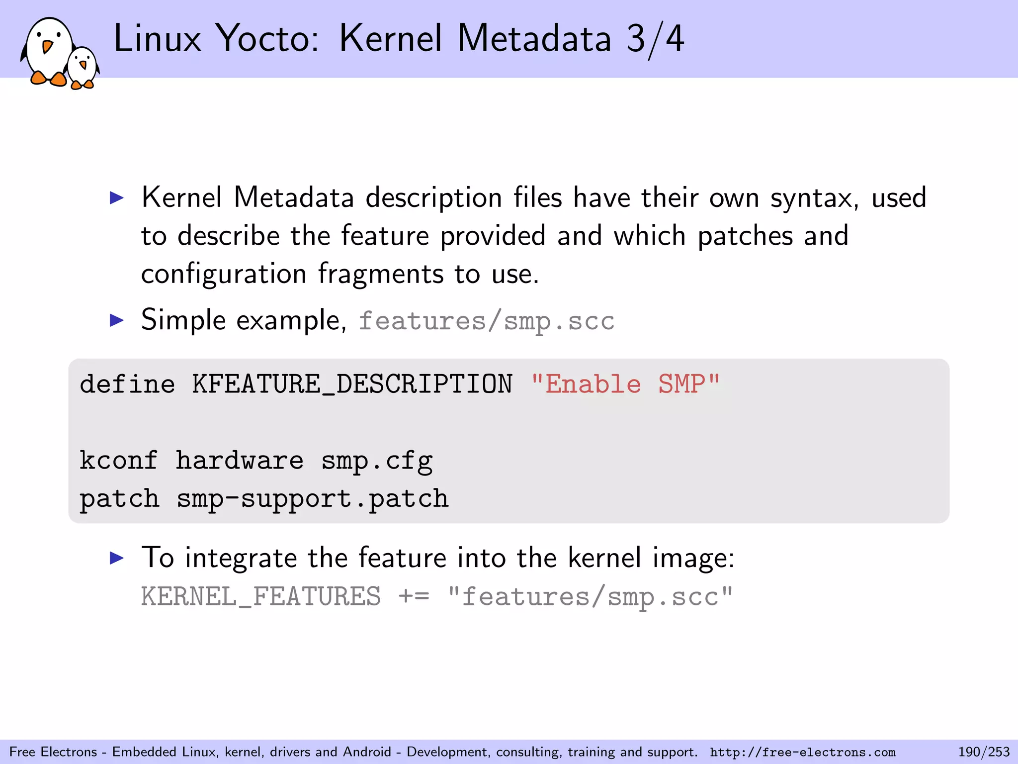 Linux Yocto: Kernel Metadata 3/4
Kernel Metadata description ﬁles have their own syntax, used
to describe the feature provided and which patches and
conﬁguration fragments to use.
Simple example, features/smp.scc
define KFEATURE_DESCRIPTION "Enable SMP"
kconf hardware smp.cfg
patch smp-support.patch
To integrate the feature into the kernel image:
KERNEL_FEATURES += "features/smp.scc"
Free Electrons - Embedded Linux, kernel, drivers and Android - Development, consulting, training and support. http://free-electrons.com 190/253
 