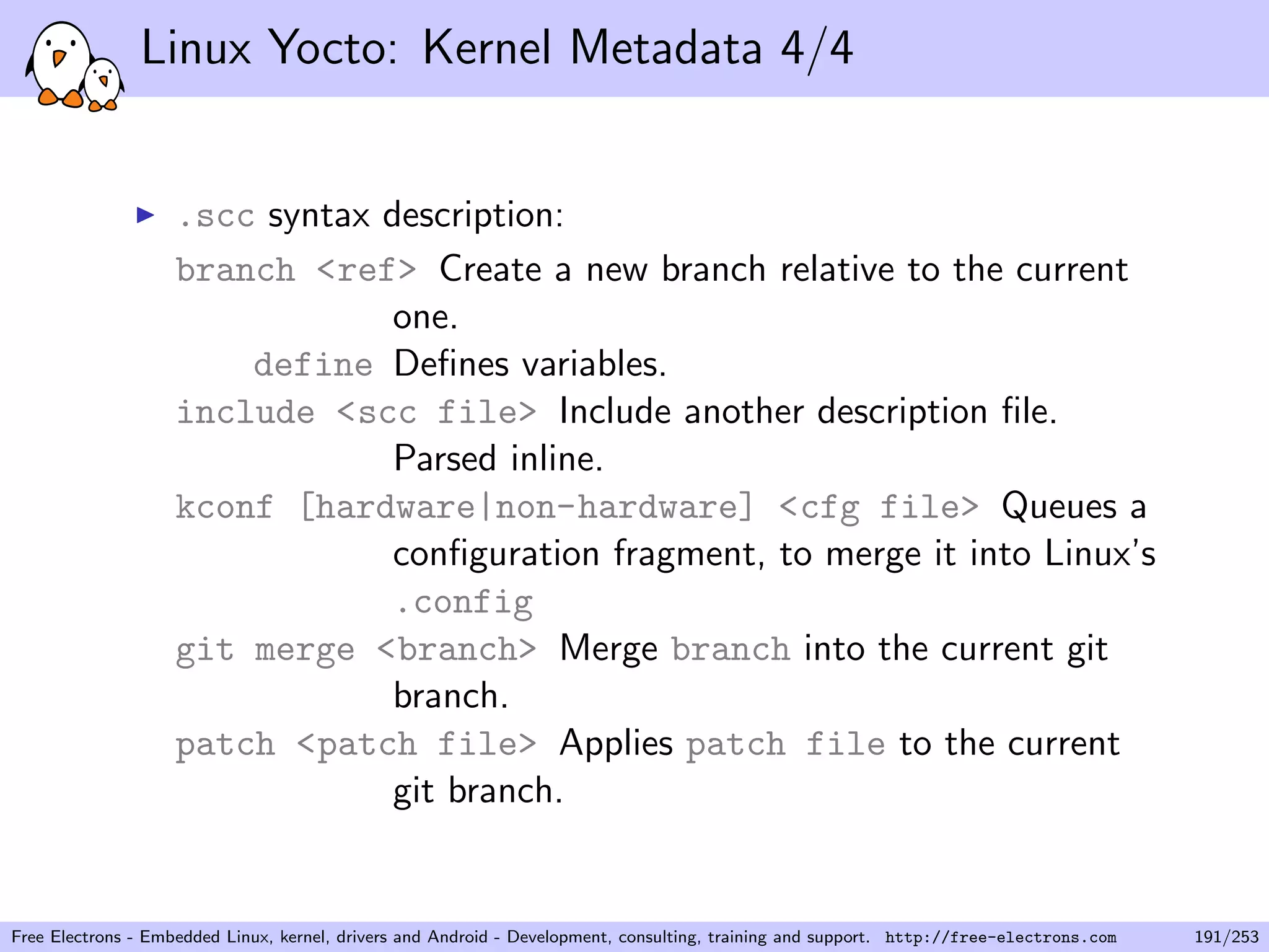Linux Yocto: Kernel Metadata 4/4
.scc syntax description:
branch <ref> Create a new branch relative to the current
one.
define Deﬁnes variables.
include <scc file> Include another description ﬁle.
Parsed inline.
kconf [hardware|non-hardware] <cfg file> Queues a
conﬁguration fragment, to merge it into Linux’s
.config
git merge <branch> Merge branch into the current git
branch.
patch <patch file> Applies patch file to the current
git branch.
Free Electrons - Embedded Linux, kernel, drivers and Android - Development, consulting, training and support. http://free-electrons.com 191/253
 