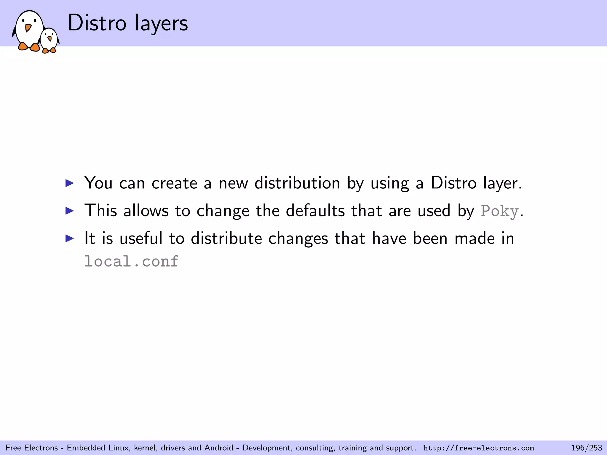 Distro layers
You can create a new distribution by using a Distro layer.
This allows to change the defaults that are used by Poky.
It is useful to distribute changes that have been made in
local.conf
Free Electrons - Embedded Linux, kernel, drivers and Android - Development, consulting, training and support. http://free-electrons.com 196/253
 