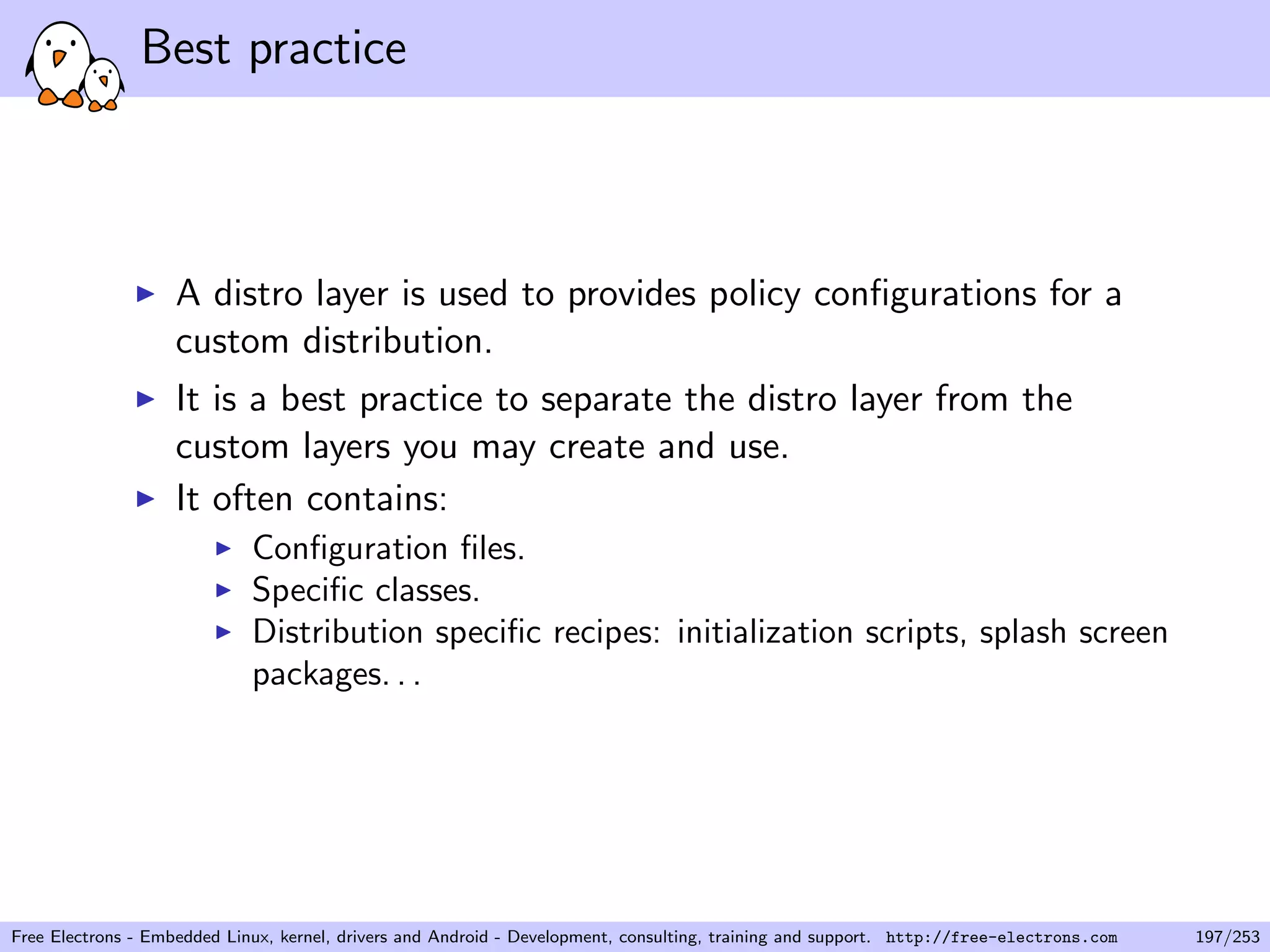 Best practice
A distro layer is used to provides policy conﬁgurations for a
custom distribution.
It is a best practice to separate the distro layer from the
custom layers you may create and use.
It often contains:
Conﬁguration ﬁles.
Speciﬁc classes.
Distribution speciﬁc recipes: initialization scripts, splash screen
packages. . .
Free Electrons - Embedded Linux, kernel, drivers and Android - Development, consulting, training and support. http://free-electrons.com 197/253
 