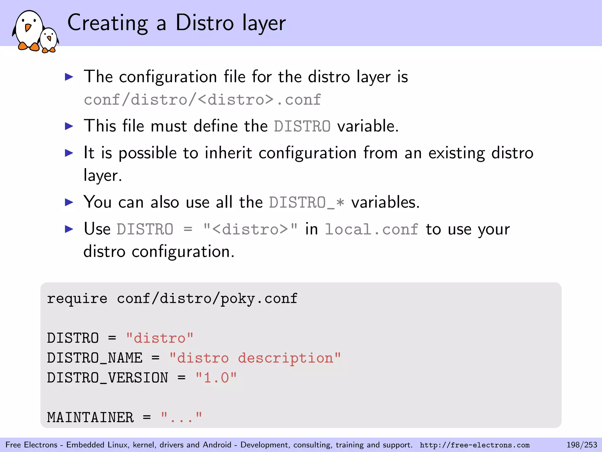 Creating a Distro layer
The conﬁguration ﬁle for the distro layer is
conf/distro/<distro>.conf
This ﬁle must deﬁne the DISTRO variable.
It is possible to inherit conﬁguration from an existing distro
layer.
You can also use all the DISTRO_* variables.
Use DISTRO = "<distro>" in local.conf to use your
distro conﬁguration.
require conf/distro/poky.conf
DISTRO = "distro"
DISTRO_NAME = "distro description"
DISTRO_VERSION = "1.0"
MAINTAINER = "..."
Free Electrons - Embedded Linux, kernel, drivers and Android - Development, consulting, training and support. http://free-electrons.com 198/253
 