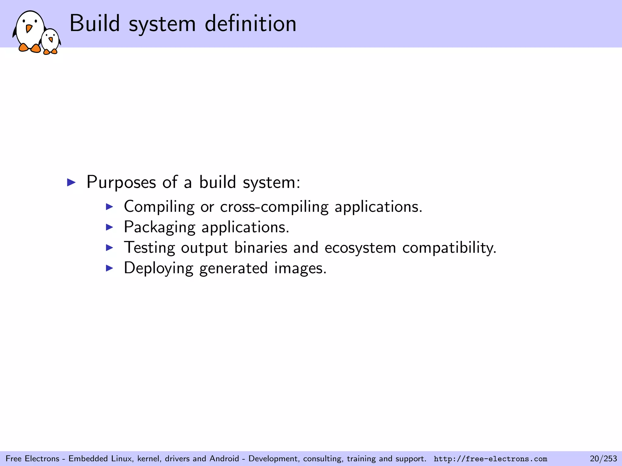 Build system deﬁnition
Purposes of a build system:
Compiling or cross-compiling applications.
Packaging applications.
Testing output binaries and ecosystem compatibility.
Deploying generated images.
Free Electrons - Embedded Linux, kernel, drivers and Android - Development, consulting, training and support. http://free-electrons.com 20/253
 