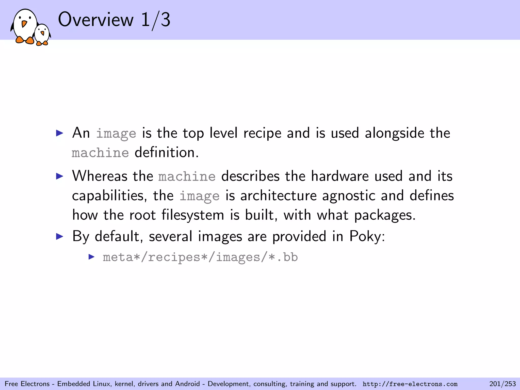 Overview 1/3
An image is the top level recipe and is used alongside the
machine deﬁnition.
Whereas the machine describes the hardware used and its
capabilities, the image is architecture agnostic and deﬁnes
how the root ﬁlesystem is built, with what packages.
By default, several images are provided in Poky:
meta*/recipes*/images/*.bb
Free Electrons - Embedded Linux, kernel, drivers and Android - Development, consulting, training and support. http://free-electrons.com 201/253
 