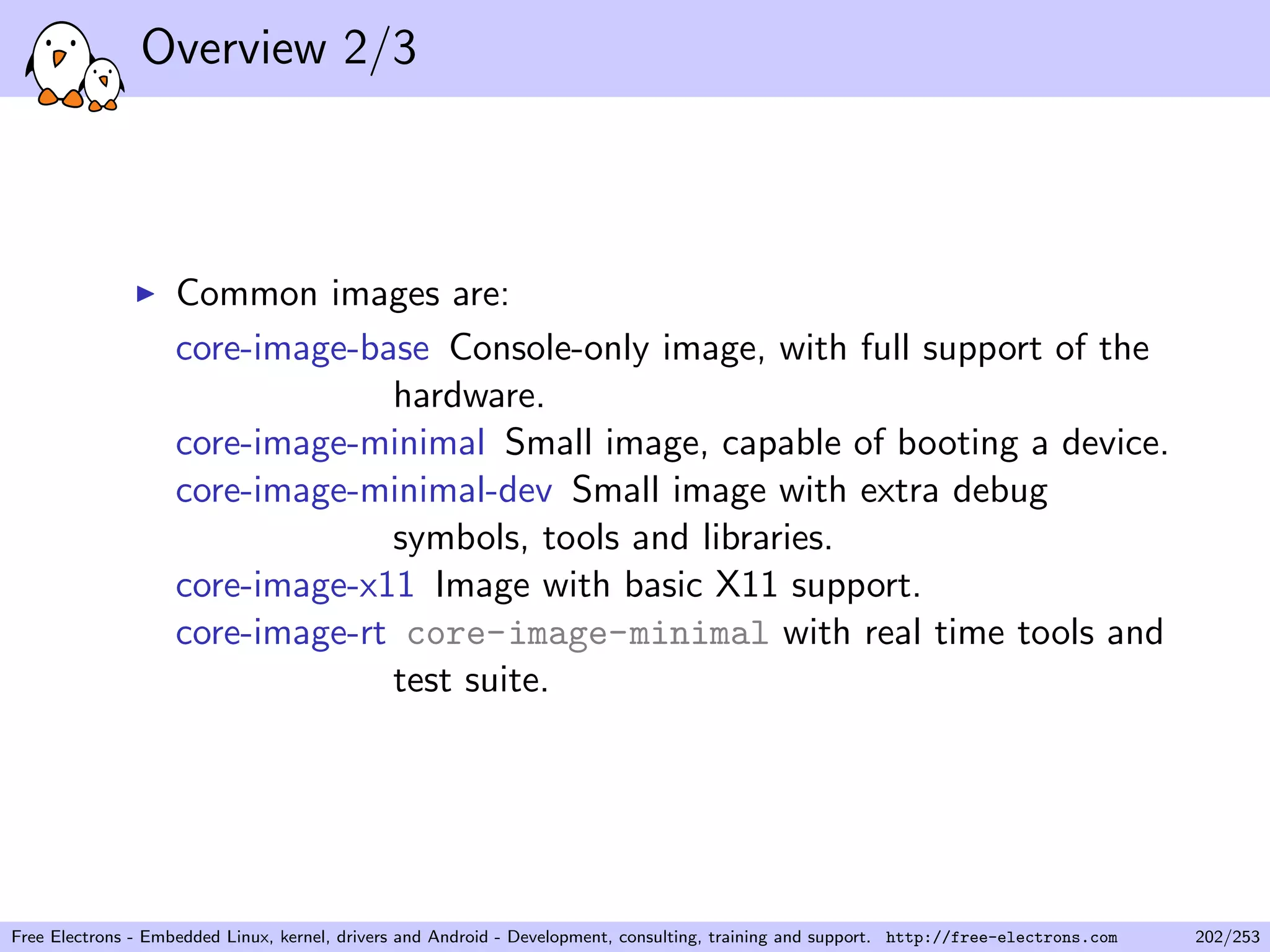 Overview 2/3
Common images are:
core-image-base Console-only image, with full support of the
hardware.
core-image-minimal Small image, capable of booting a device.
core-image-minimal-dev Small image with extra debug
symbols, tools and libraries.
core-image-x11 Image with basic X11 support.
core-image-rt core-image-minimal with real time tools and
test suite.
Free Electrons - Embedded Linux, kernel, drivers and Android - Development, consulting, training and support. http://free-electrons.com 202/253
 