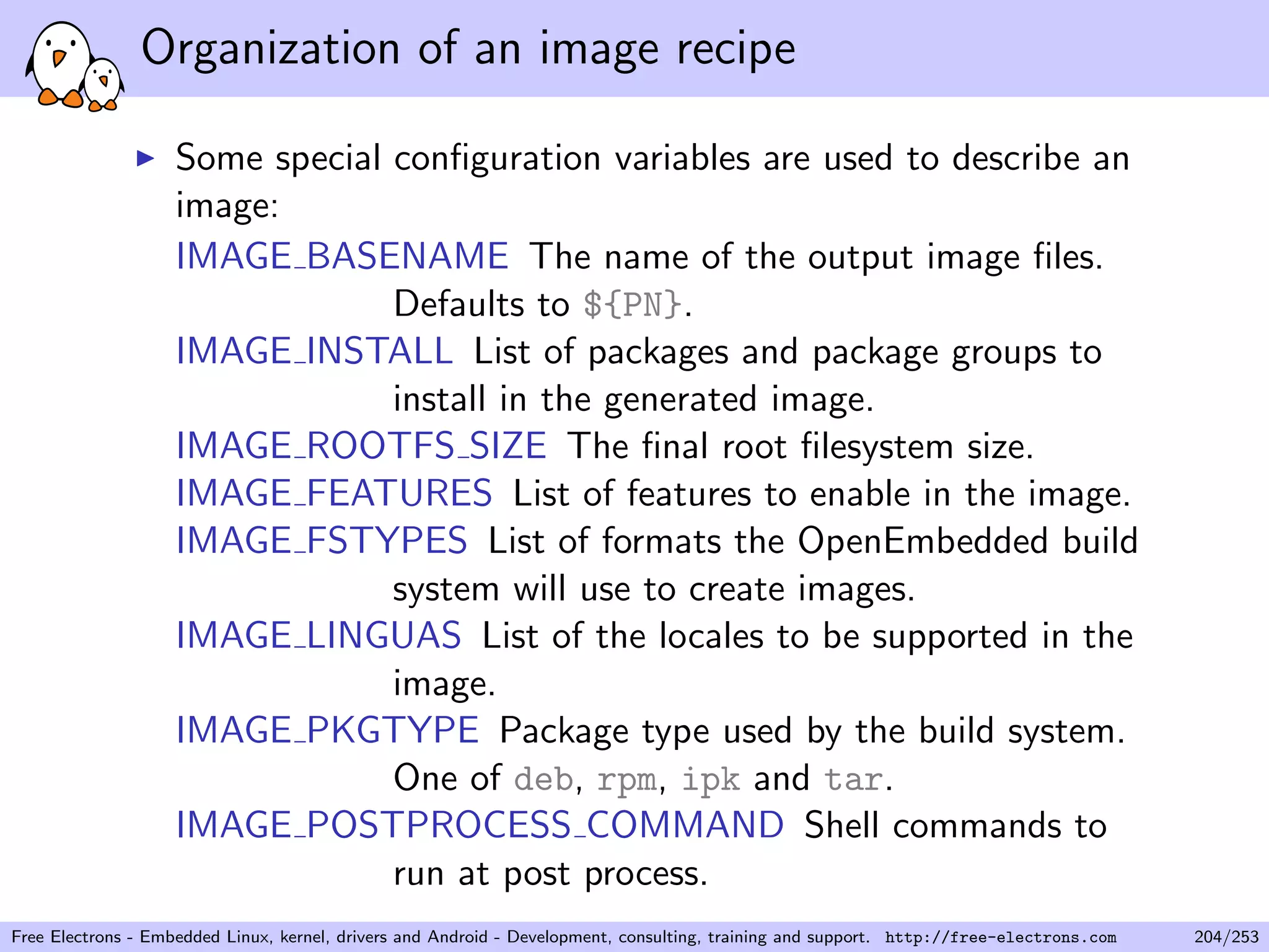 Organization of an image recipe
Some special conﬁguration variables are used to describe an
image:
IMAGE BASENAME The name of the output image ﬁles.
Defaults to ${PN}.
IMAGE INSTALL List of packages and package groups to
install in the generated image.
IMAGE ROOTFS SIZE The ﬁnal root ﬁlesystem size.
IMAGE FEATURES List of features to enable in the image.
IMAGE FSTYPES List of formats the OpenEmbedded build
system will use to create images.
IMAGE LINGUAS List of the locales to be supported in the
image.
IMAGE PKGTYPE Package type used by the build system.
One of deb, rpm, ipk and tar.
IMAGE POSTPROCESS COMMAND Shell commands to
run at post process.
Free Electrons - Embedded Linux, kernel, drivers and Android - Development, consulting, training and support. http://free-electrons.com 204/253
 