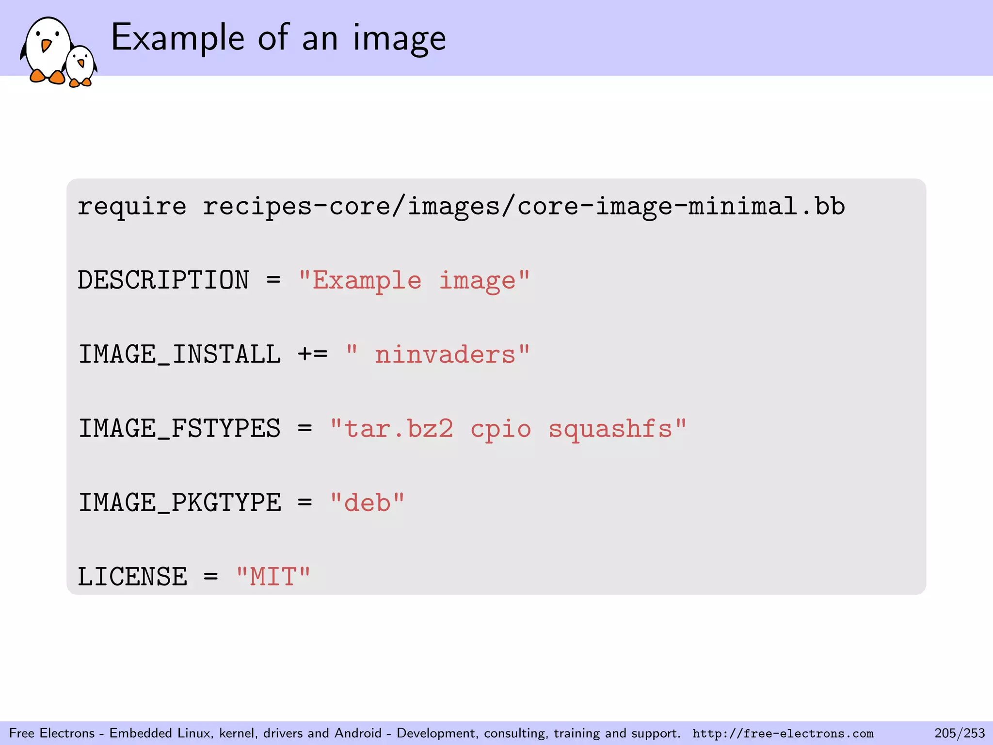Example of an image
require recipes-core/images/core-image-minimal.bb
DESCRIPTION = "Example image"
IMAGE_INSTALL += " ninvaders"
IMAGE_FSTYPES = "tar.bz2 cpio squashfs"
IMAGE_PKGTYPE = "deb"
LICENSE = "MIT"
Free Electrons - Embedded Linux, kernel, drivers and Android - Development, consulting, training and support. http://free-electrons.com 205/253
 