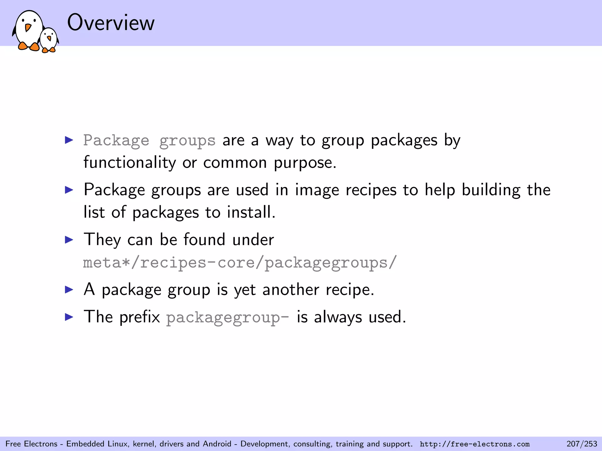 Overview
Package groups are a way to group packages by
functionality or common purpose.
Package groups are used in image recipes to help building the
list of packages to install.
They can be found under
meta*/recipes-core/packagegroups/
A package group is yet another recipe.
The preﬁx packagegroup- is always used.
Free Electrons - Embedded Linux, kernel, drivers and Android - Development, consulting, training and support. http://free-electrons.com 207/253
 