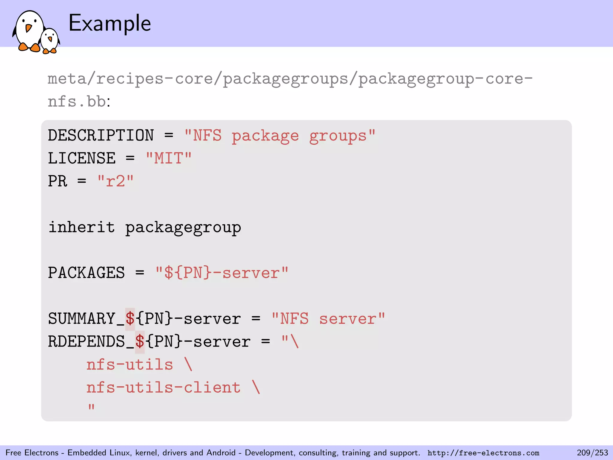 Example
meta/recipes-core/packagegroups/packagegroup-core-
nfs.bb:
DESCRIPTION = "NFS package groups"
LICENSE = "MIT"
PR = "r2"
inherit packagegroup
PACKAGES = "${PN}-server"
SUMMARY_${PN}-server = "NFS server"
RDEPENDS_${PN}-server = "
nfs-utils 
nfs-utils-client 
"
Free Electrons - Embedded Linux, kernel, drivers and Android - Development, consulting, training and support. http://free-electrons.com 209/253
 