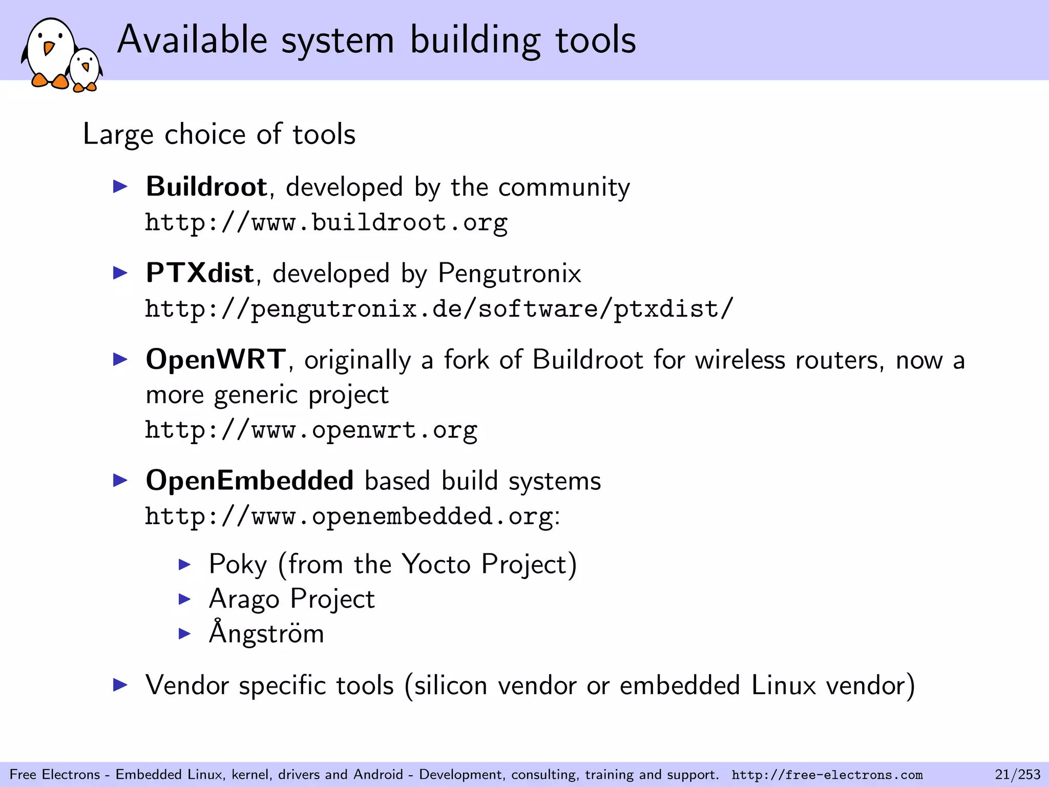 Available system building tools
Large choice of tools
Buildroot, developed by the community
http://www.buildroot.org
PTXdist, developed by Pengutronix
http://pengutronix.de/software/ptxdist/
OpenWRT, originally a fork of Buildroot for wireless routers, now a
more generic project
http://www.openwrt.org
OpenEmbedded based build systems
http://www.openembedded.org:
Poky (from the Yocto Project)
Arago Project
˚Angstr¨om
Vendor speciﬁc tools (silicon vendor or embedded Linux vendor)
Free Electrons - Embedded Linux, kernel, drivers and Android - Development, consulting, training and support. http://free-electrons.com 21/253
 