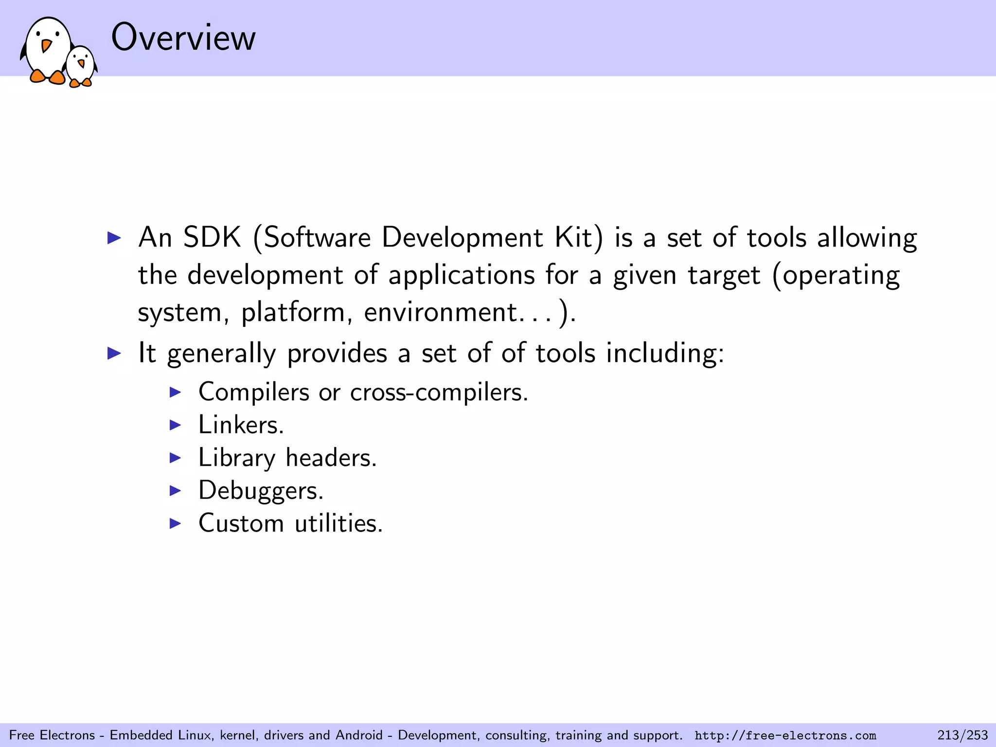 Overview
An SDK (Software Development Kit) is a set of tools allowing
the development of applications for a given target (operating
system, platform, environment. . . ).
It generally provides a set of of tools including:
Compilers or cross-compilers.
Linkers.
Library headers.
Debuggers.
Custom utilities.
Free Electrons - Embedded Linux, kernel, drivers and Android - Development, consulting, training and support. http://free-electrons.com 213/253
 