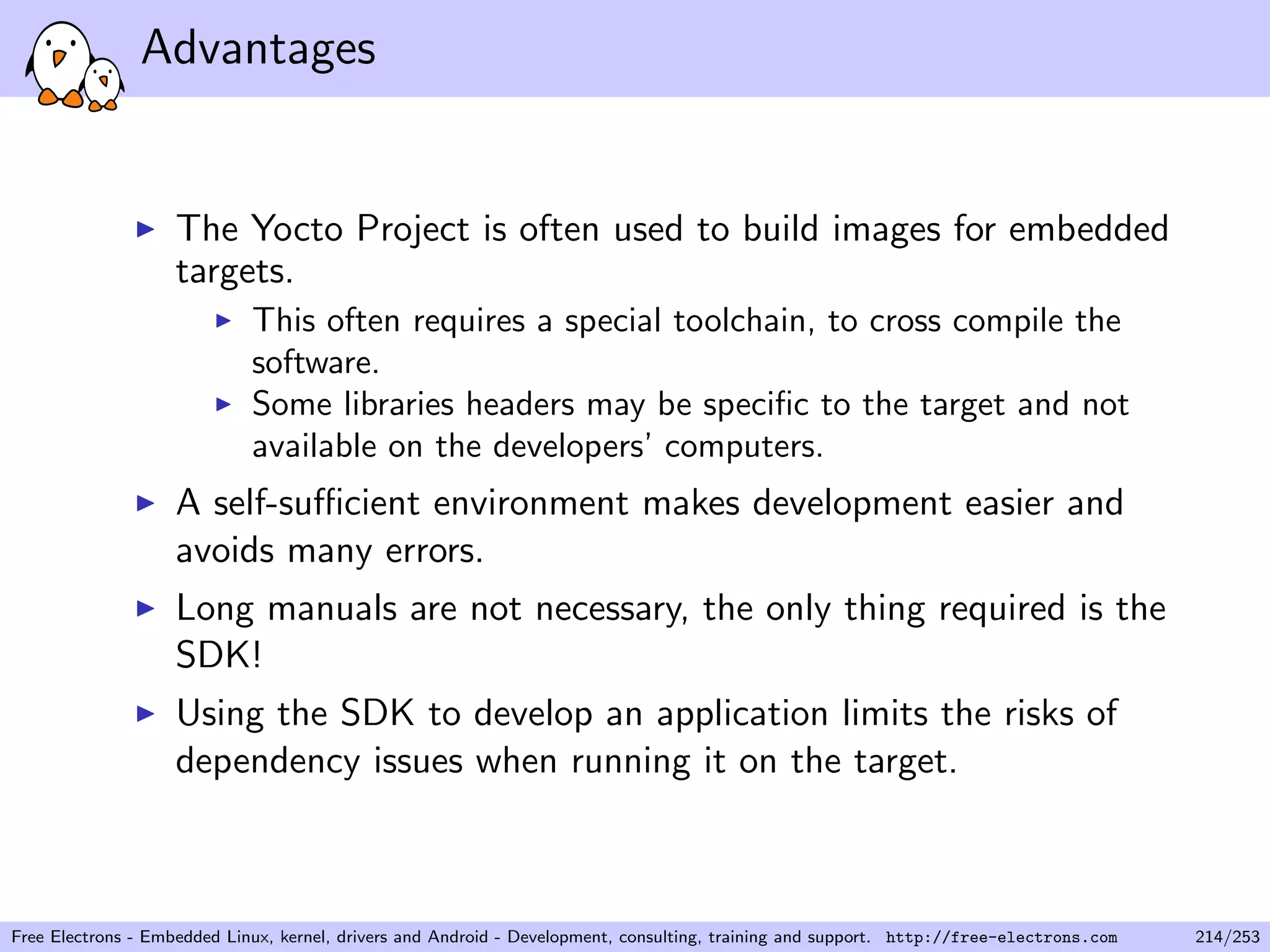 Advantages
The Yocto Project is often used to build images for embedded
targets.
This often requires a special toolchain, to cross compile the
software.
Some libraries headers may be speciﬁc to the target and not
available on the developers’ computers.
A self-suﬃcient environment makes development easier and
avoids many errors.
Long manuals are not necessary, the only thing required is the
SDK!
Using the SDK to develop an application limits the risks of
dependency issues when running it on the target.
Free Electrons - Embedded Linux, kernel, drivers and Android - Development, consulting, training and support. http://free-electrons.com 214/253
 