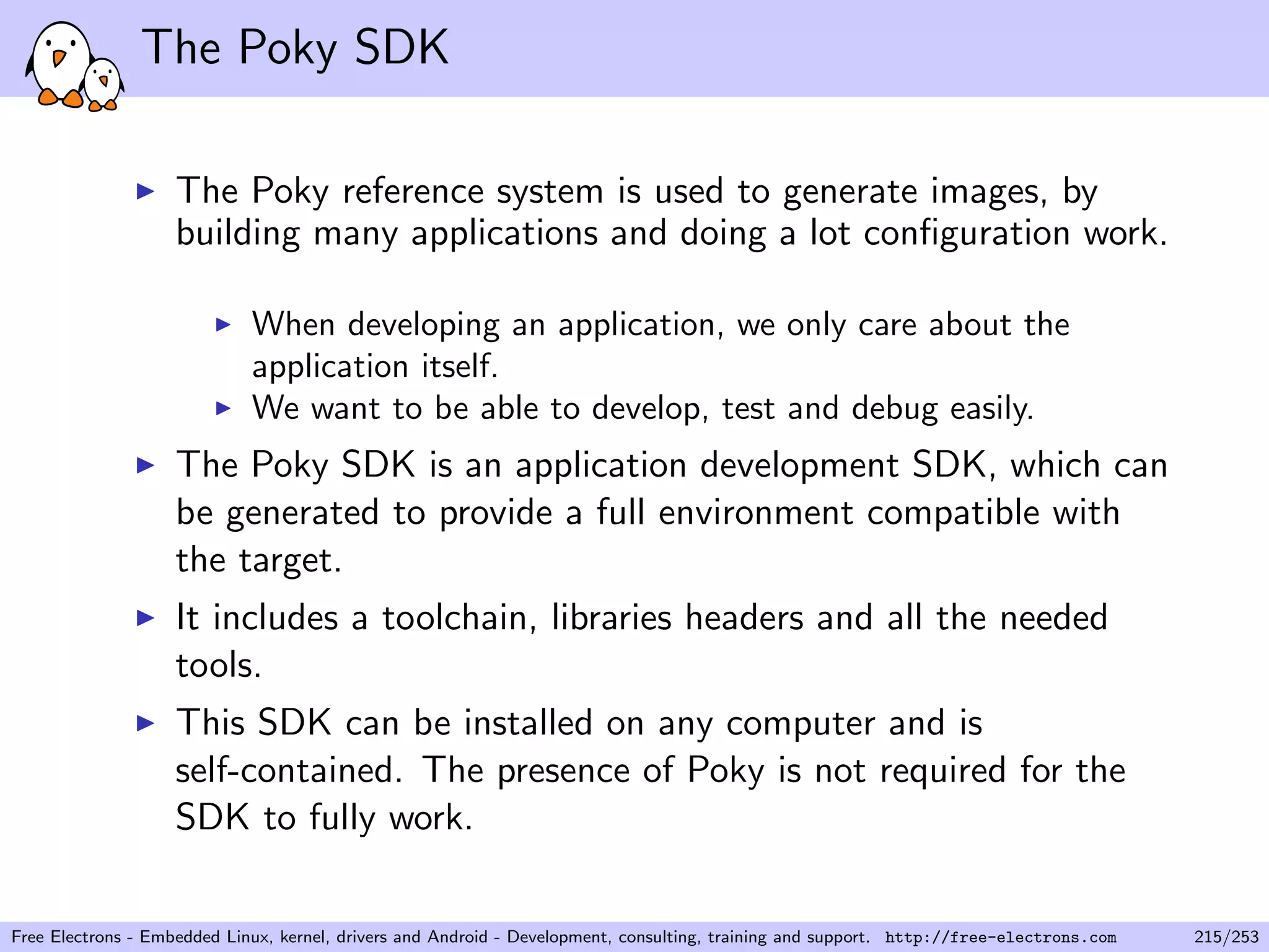 The Poky SDK
The Poky reference system is used to generate images, by
building many applications and doing a lot conﬁguration work.
When developing an application, we only care about the
application itself.
We want to be able to develop, test and debug easily.
The Poky SDK is an application development SDK, which can
be generated to provide a full environment compatible with
the target.
It includes a toolchain, libraries headers and all the needed
tools.
This SDK can be installed on any computer and is
self-contained. The presence of Poky is not required for the
SDK to fully work.
Free Electrons - Embedded Linux, kernel, drivers and Android - Development, consulting, training and support. http://free-electrons.com 215/253
 