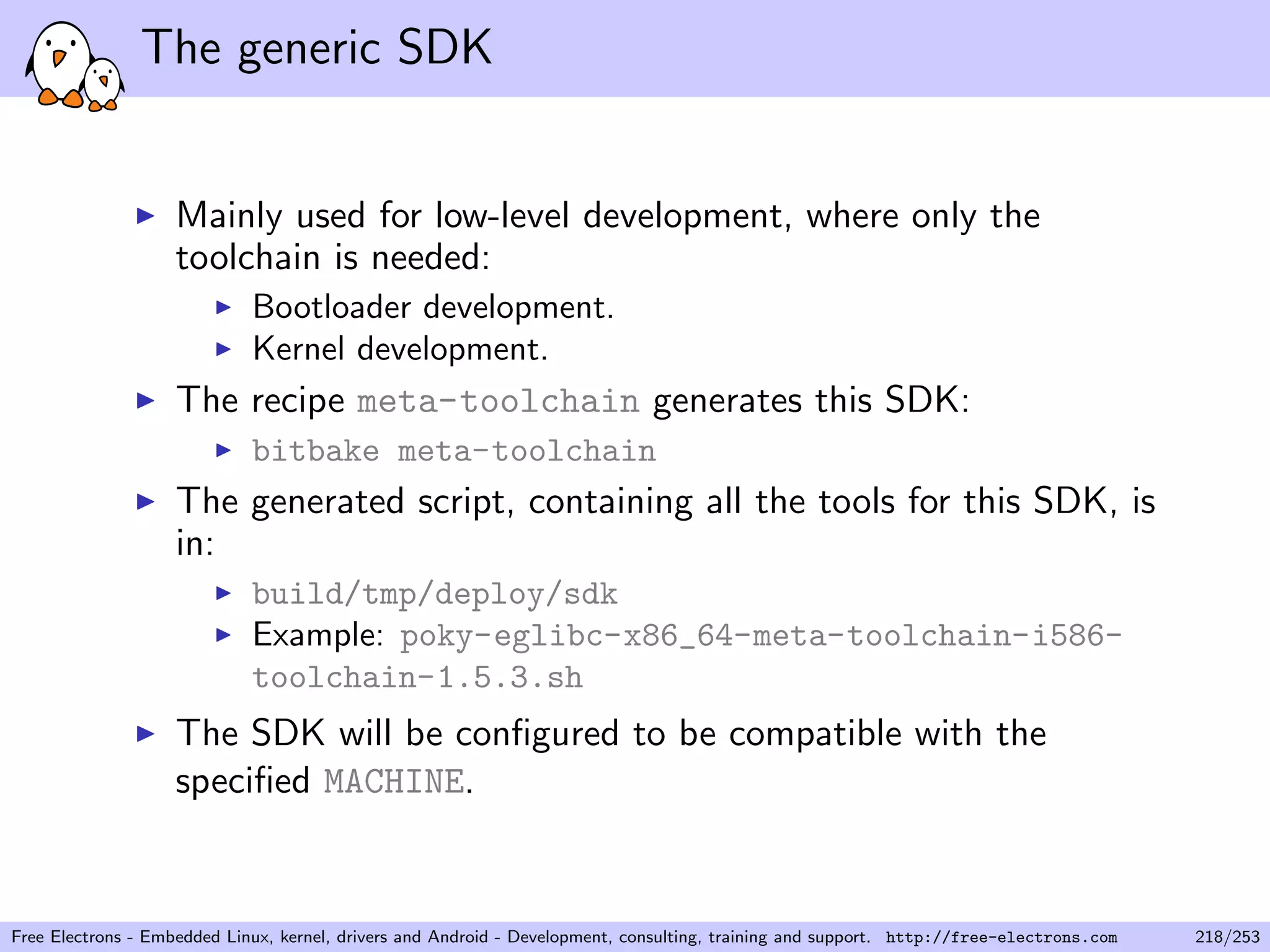The generic SDK
Mainly used for low-level development, where only the
toolchain is needed:
Bootloader development.
Kernel development.
The recipe meta-toolchain generates this SDK:
bitbake meta-toolchain
The generated script, containing all the tools for this SDK, is
in:
build/tmp/deploy/sdk
Example: poky-eglibc-x86_64-meta-toolchain-i586-
toolchain-1.5.3.sh
The SDK will be conﬁgured to be compatible with the
speciﬁed MACHINE.
Free Electrons - Embedded Linux, kernel, drivers and Android - Development, consulting, training and support. http://free-electrons.com 218/253
 