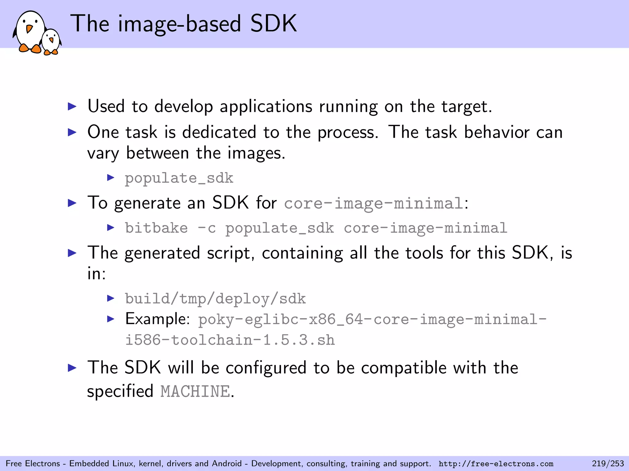 The image-based SDK
Used to develop applications running on the target.
One task is dedicated to the process. The task behavior can
vary between the images.
populate_sdk
To generate an SDK for core-image-minimal:
bitbake -c populate_sdk core-image-minimal
The generated script, containing all the tools for this SDK, is
in:
build/tmp/deploy/sdk
Example: poky-eglibc-x86_64-core-image-minimal-
i586-toolchain-1.5.3.sh
The SDK will be conﬁgured to be compatible with the
speciﬁed MACHINE.
Free Electrons - Embedded Linux, kernel, drivers and Android - Development, consulting, training and support. http://free-electrons.com 219/253
 