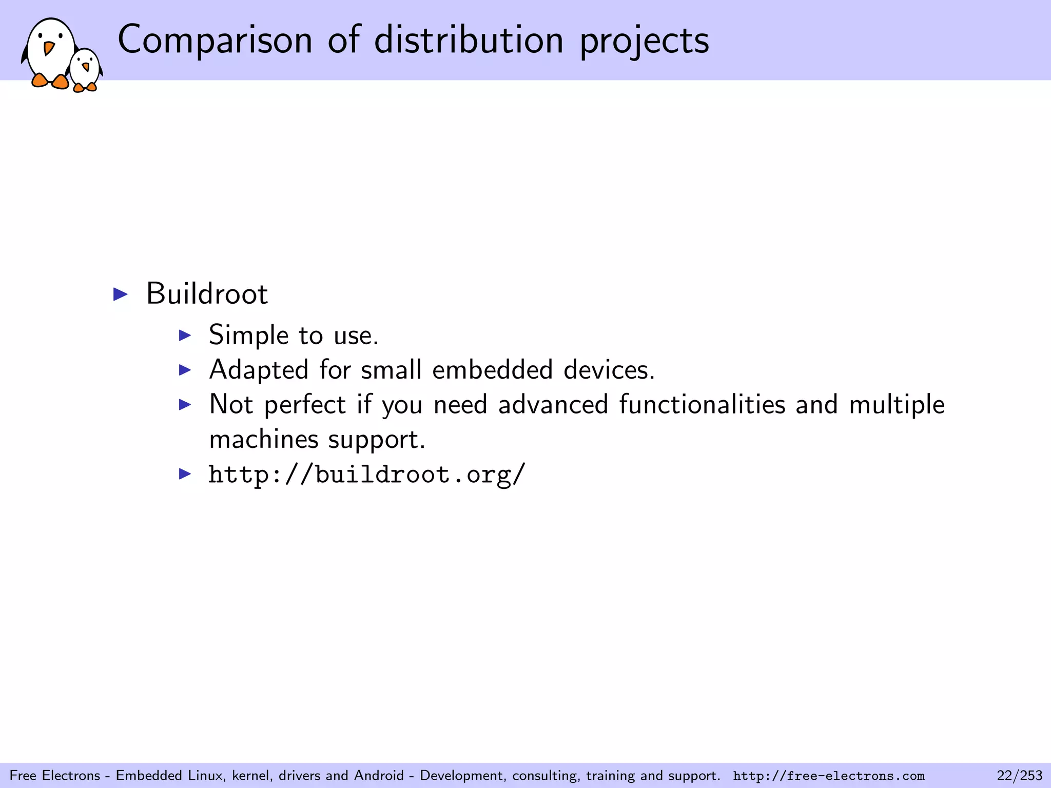 Comparison of distribution projects
Buildroot
Simple to use.
Adapted for small embedded devices.
Not perfect if you need advanced functionalities and multiple
machines support.
http://buildroot.org/
Free Electrons - Embedded Linux, kernel, drivers and Android - Development, consulting, training and support. http://free-electrons.com 22/253
 