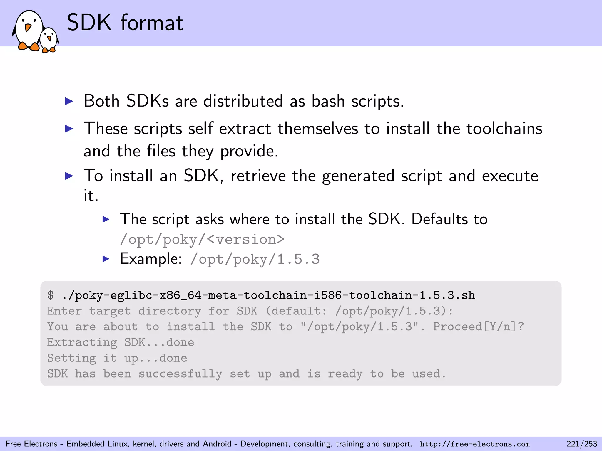 SDK format
Both SDKs are distributed as bash scripts.
These scripts self extract themselves to install the toolchains
and the ﬁles they provide.
To install an SDK, retrieve the generated script and execute
it.
The script asks where to install the SDK. Defaults to
/opt/poky/<version>
Example: /opt/poky/1.5.3
$ ./poky-eglibc-x86_64-meta-toolchain-i586-toolchain-1.5.3.sh
Enter target directory for SDK (default: /opt/poky/1.5.3):
You are about to install the SDK to "/opt/poky/1.5.3". Proceed[Y/n]?
Extracting SDK...done
Setting it up...done
SDK has been successfully set up and is ready to be used.
Free Electrons - Embedded Linux, kernel, drivers and Android - Development, consulting, training and support. http://free-electrons.com 221/253
 