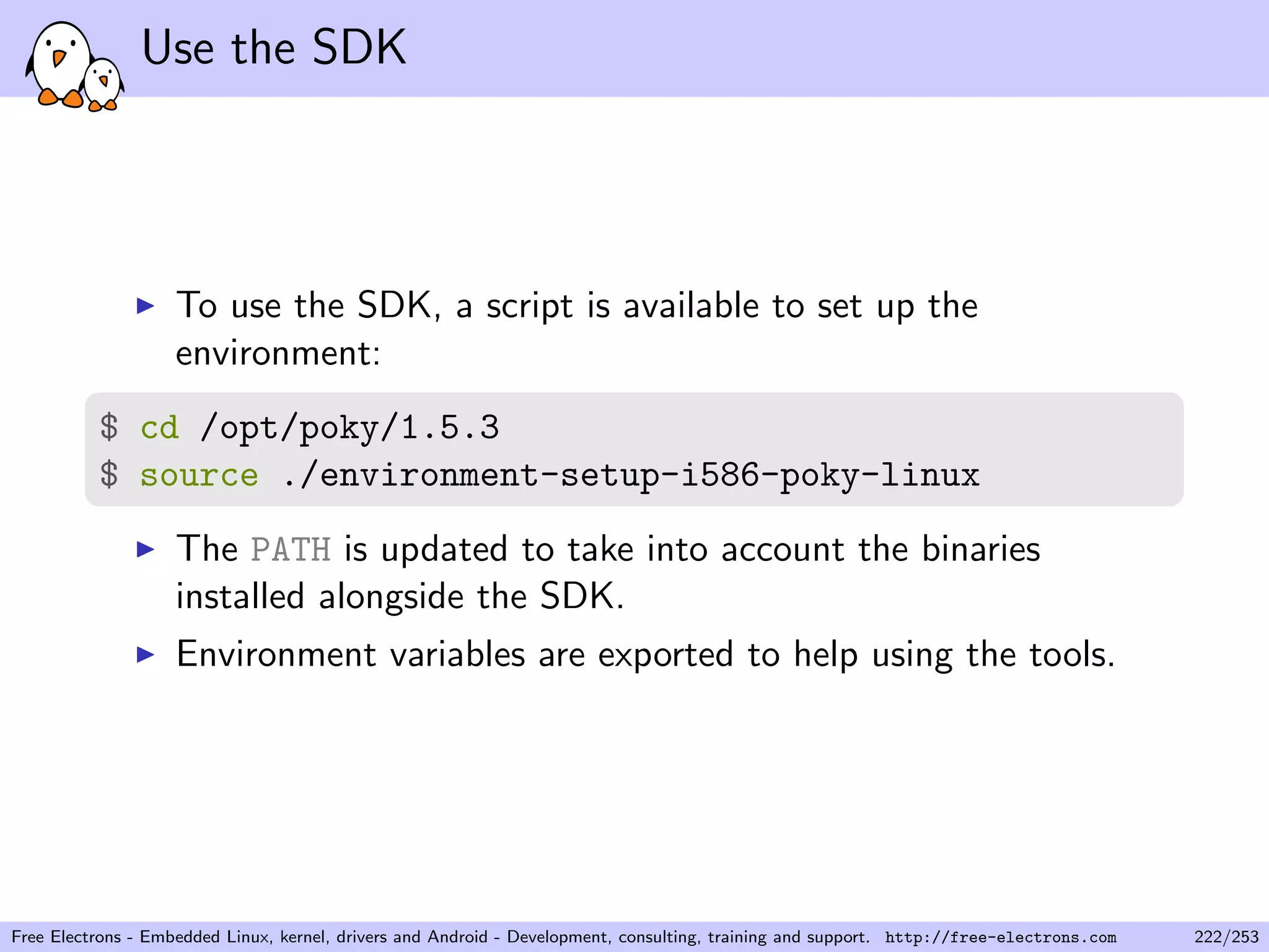 Use the SDK
To use the SDK, a script is available to set up the
environment:
$ cd /opt/poky/1.5.3
$ source ./environment-setup-i586-poky-linux
The PATH is updated to take into account the binaries
installed alongside the SDK.
Environment variables are exported to help using the tools.
Free Electrons - Embedded Linux, kernel, drivers and Android - Development, consulting, training and support. http://free-electrons.com 222/253
 