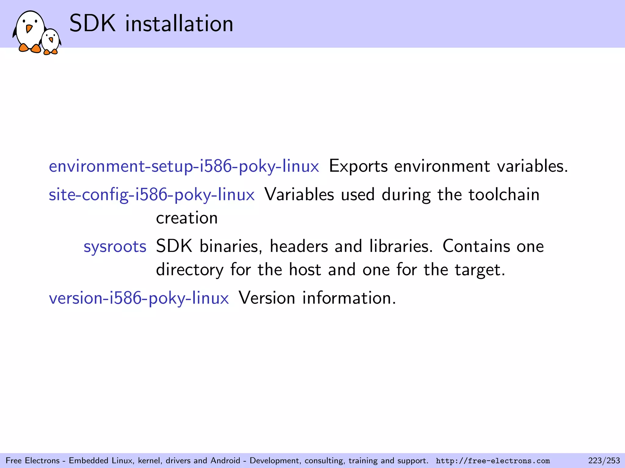 SDK installation
environment-setup-i586-poky-linux Exports environment variables.
site-conﬁg-i586-poky-linux Variables used during the toolchain
creation
sysroots SDK binaries, headers and libraries. Contains one
directory for the host and one for the target.
version-i586-poky-linux Version information.
Free Electrons - Embedded Linux, kernel, drivers and Android - Development, consulting, training and support. http://free-electrons.com 223/253
 