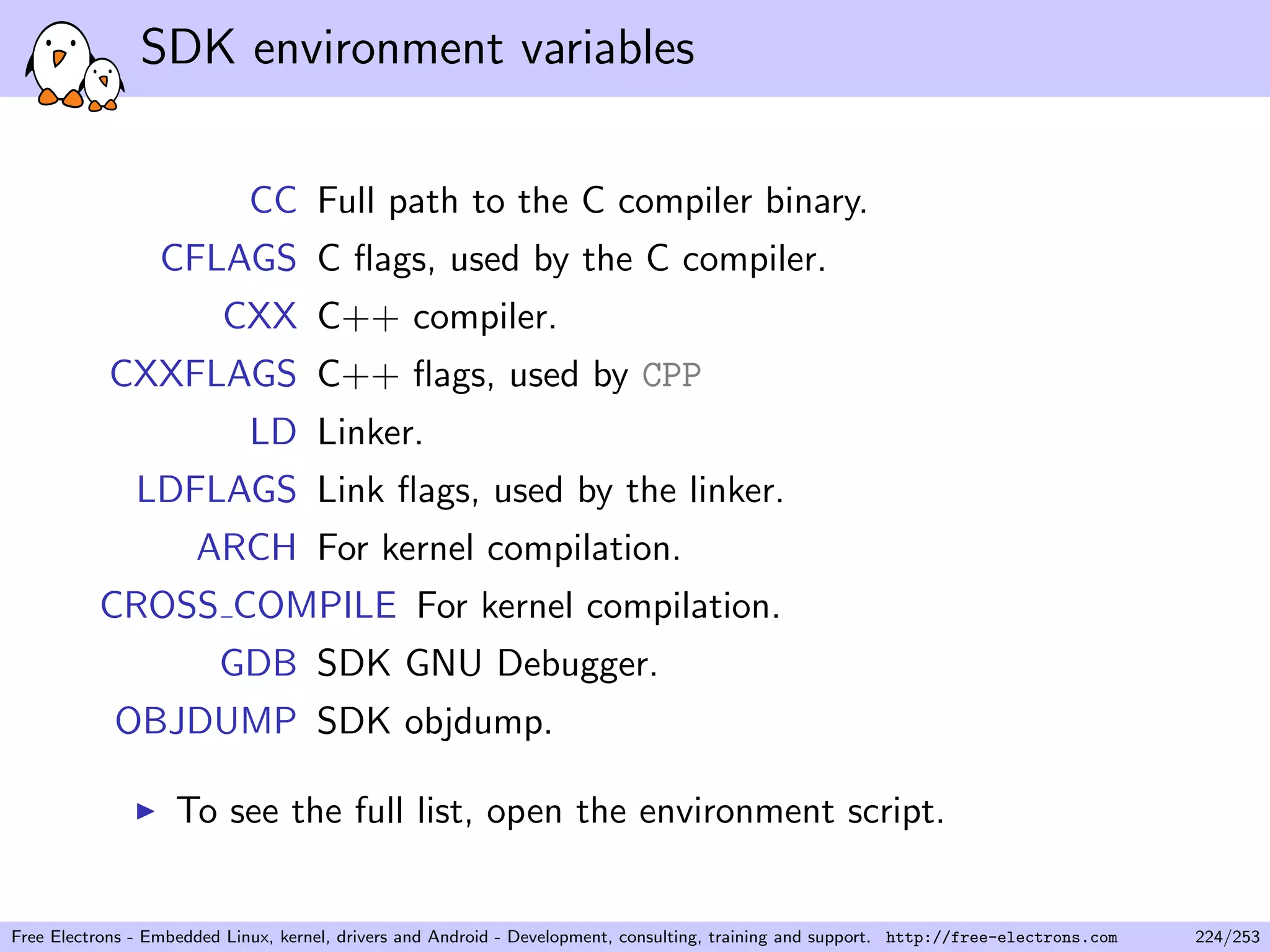 SDK environment variables
CC Full path to the C compiler binary.
CFLAGS C ﬂags, used by the C compiler.
CXX C++ compiler.
CXXFLAGS C++ ﬂags, used by CPP
LD Linker.
LDFLAGS Link ﬂags, used by the linker.
ARCH For kernel compilation.
CROSS COMPILE For kernel compilation.
GDB SDK GNU Debugger.
OBJDUMP SDK objdump.
To see the full list, open the environment script.
Free Electrons - Embedded Linux, kernel, drivers and Android - Development, consulting, training and support. http://free-electrons.com 224/253
 
