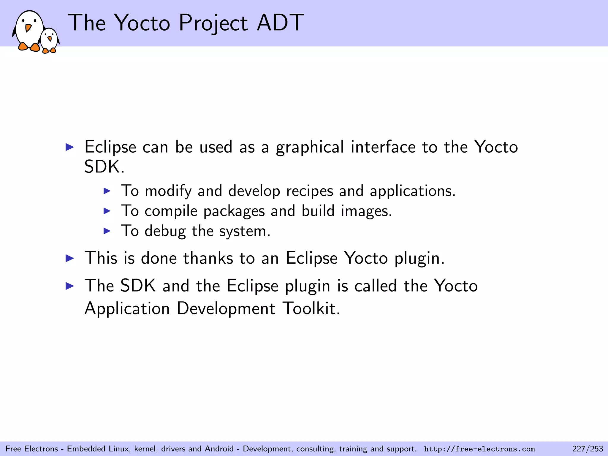 The Yocto Project ADT
Eclipse can be used as a graphical interface to the Yocto
SDK.
To modify and develop recipes and applications.
To compile packages and build images.
To debug the system.
This is done thanks to an Eclipse Yocto plugin.
The SDK and the Eclipse plugin is called the Yocto
Application Development Toolkit.
Free Electrons - Embedded Linux, kernel, drivers and Android - Development, consulting, training and support. http://free-electrons.com 227/253
 