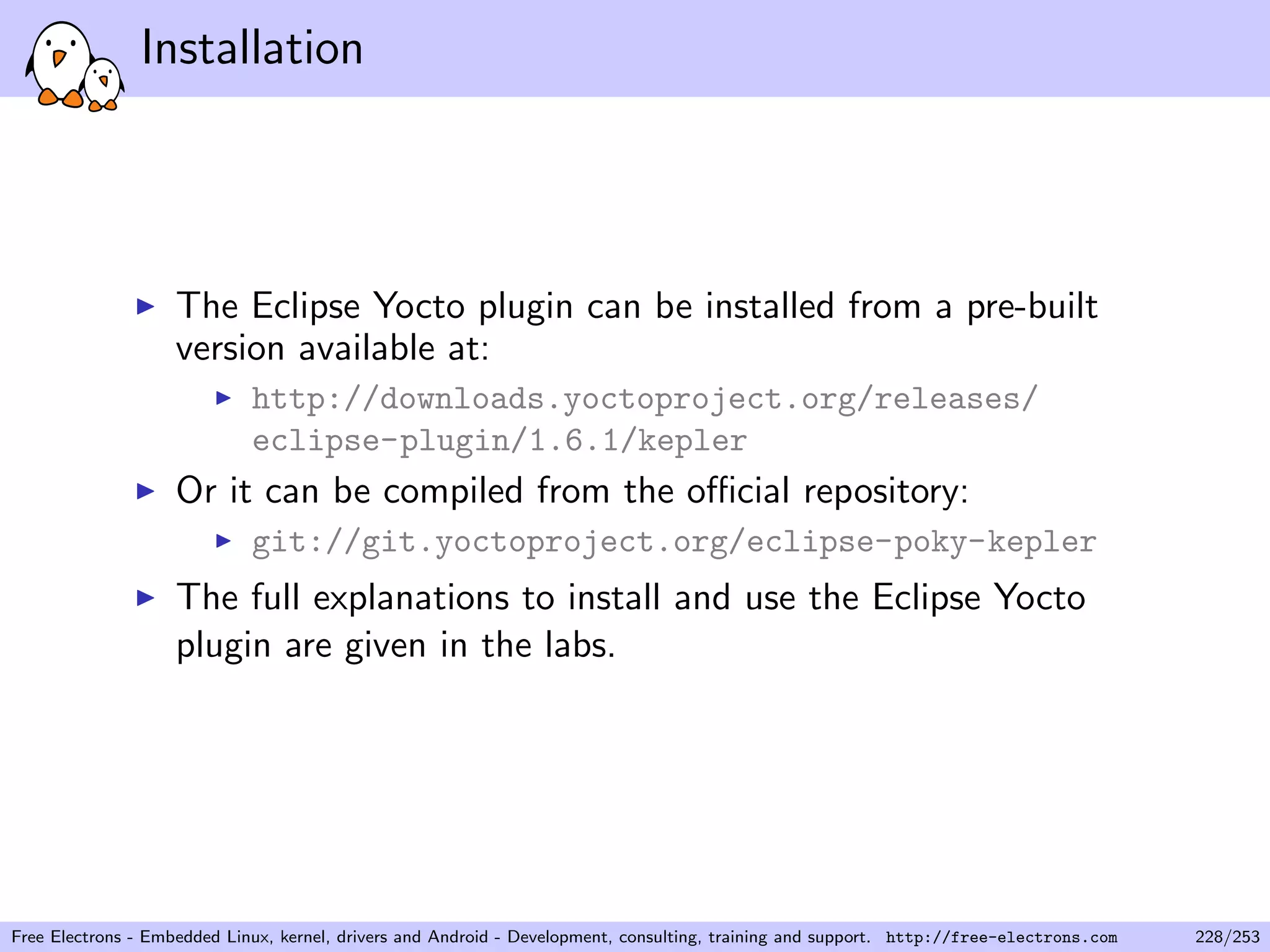 Installation
The Eclipse Yocto plugin can be installed from a pre-built
version available at:
http://downloads.yoctoproject.org/releases/
eclipse-plugin/1.6.1/kepler
Or it can be compiled from the oﬃcial repository:
git://git.yoctoproject.org/eclipse-poky-kepler
The full explanations to install and use the Eclipse Yocto
plugin are given in the labs.
Free Electrons - Embedded Linux, kernel, drivers and Android - Development, consulting, training and support. http://free-electrons.com 228/253
 