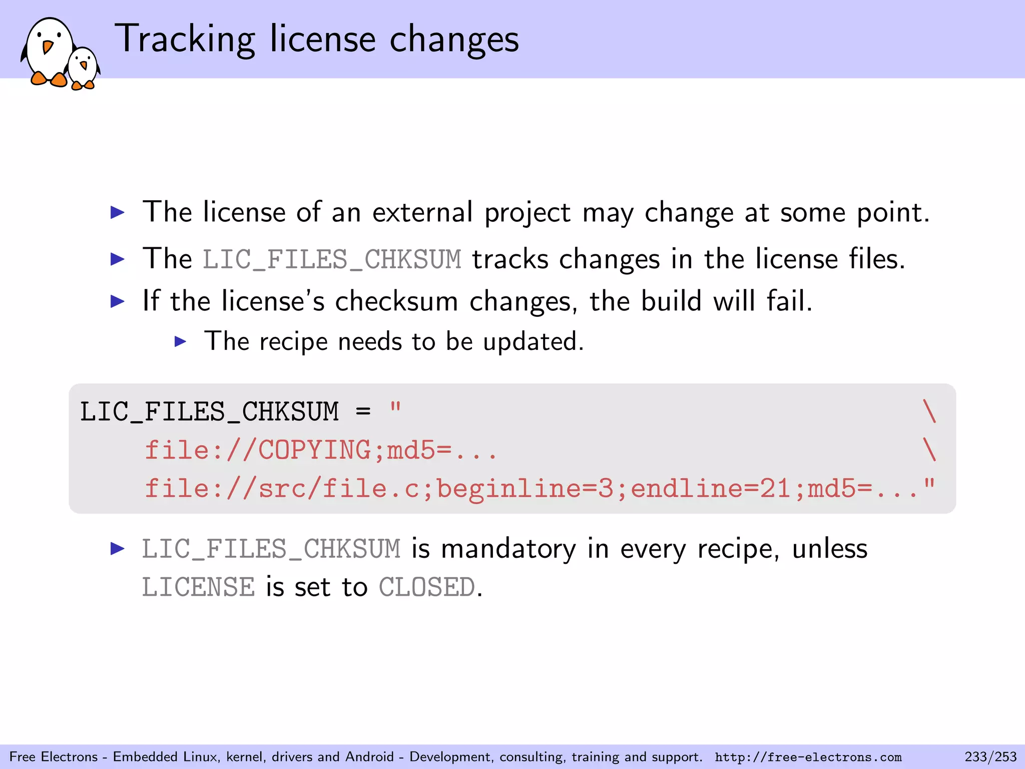Tracking license changes
The license of an external project may change at some point.
The LIC_FILES_CHKSUM tracks changes in the license ﬁles.
If the license’s checksum changes, the build will fail.
The recipe needs to be updated.
LIC_FILES_CHKSUM = " 
file://COPYING;md5=... 
file://src/file.c;beginline=3;endline=21;md5=..."
LIC_FILES_CHKSUM is mandatory in every recipe, unless
LICENSE is set to CLOSED.
Free Electrons - Embedded Linux, kernel, drivers and Android - Development, consulting, training and support. http://free-electrons.com 233/253
 