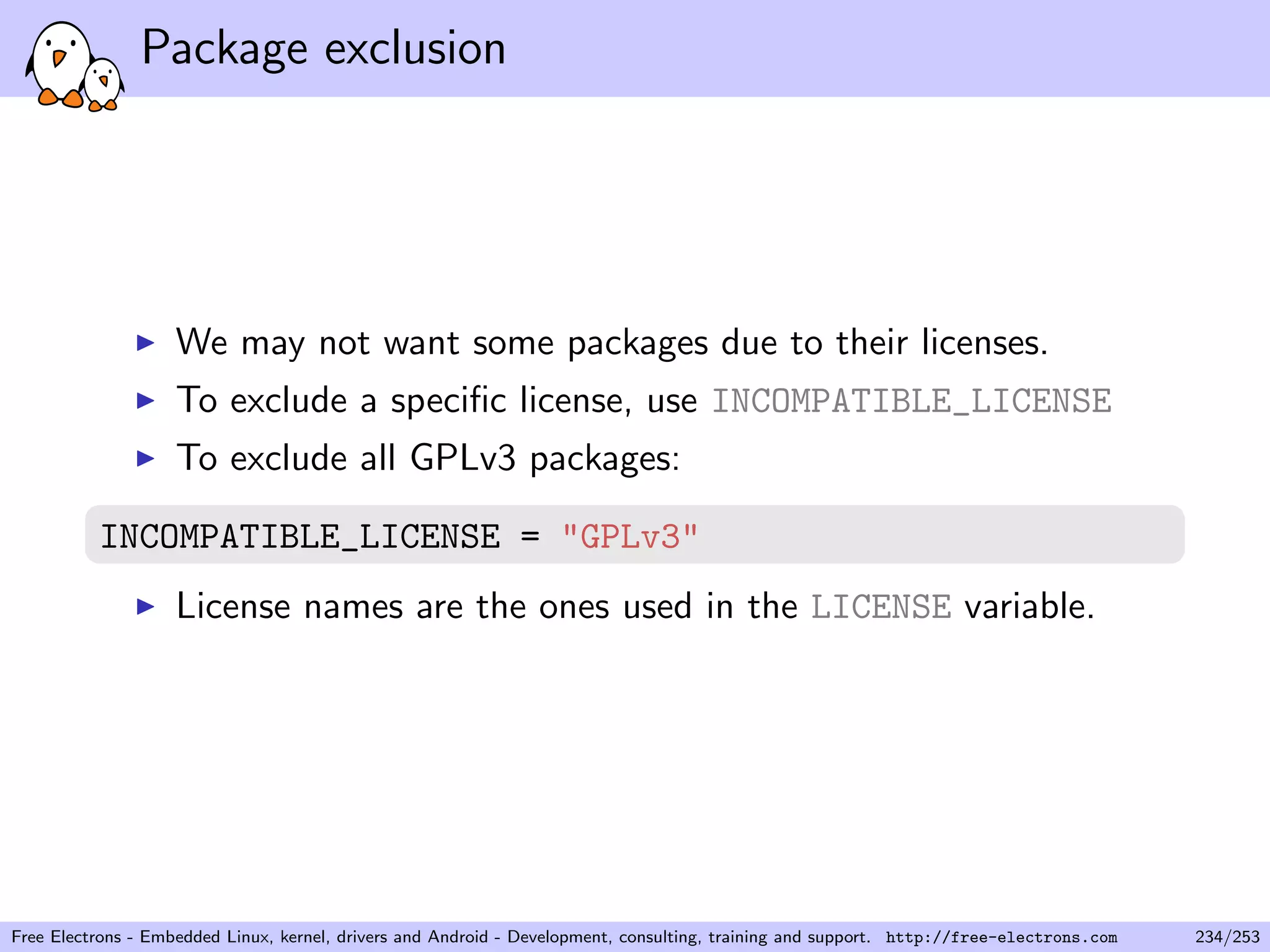 Package exclusion
We may not want some packages due to their licenses.
To exclude a speciﬁc license, use INCOMPATIBLE_LICENSE
To exclude all GPLv3 packages:
INCOMPATIBLE_LICENSE = "GPLv3"
License names are the ones used in the LICENSE variable.
Free Electrons - Embedded Linux, kernel, drivers and Android - Development, consulting, training and support. http://free-electrons.com 234/253
 
