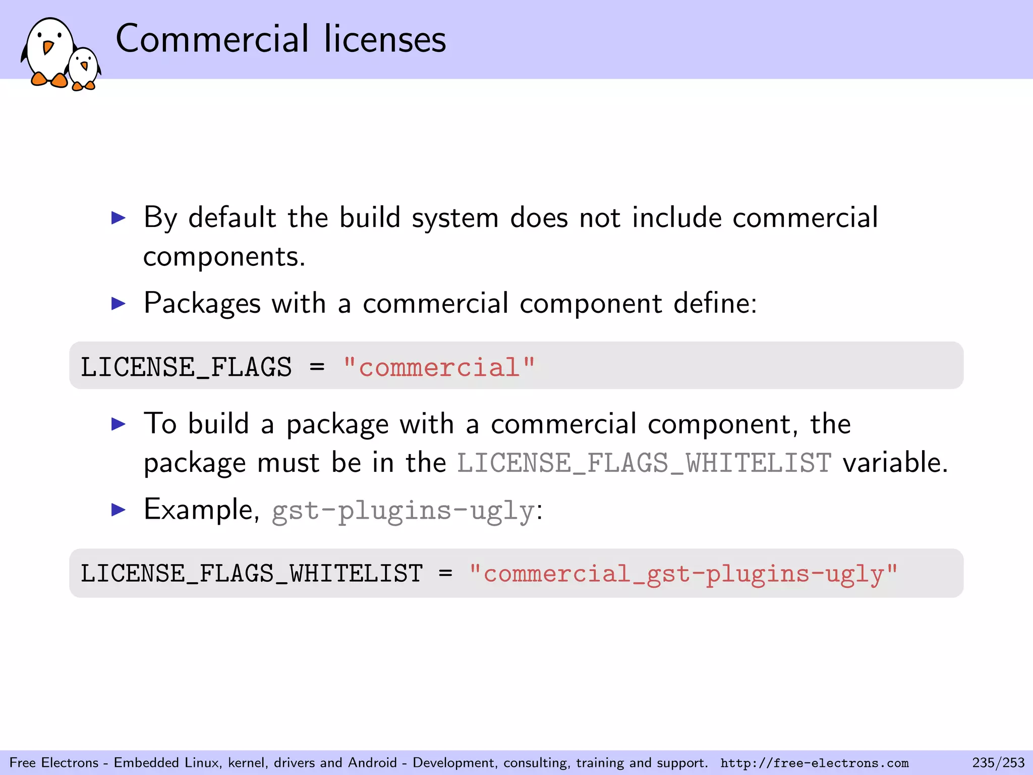 Commercial licenses
By default the build system does not include commercial
components.
Packages with a commercial component deﬁne:
LICENSE_FLAGS = "commercial"
To build a package with a commercial component, the
package must be in the LICENSE_FLAGS_WHITELIST variable.
Example, gst-plugins-ugly:
LICENSE_FLAGS_WHITELIST = "commercial_gst-plugins-ugly"
Free Electrons - Embedded Linux, kernel, drivers and Android - Development, consulting, training and support. http://free-electrons.com 235/253
 