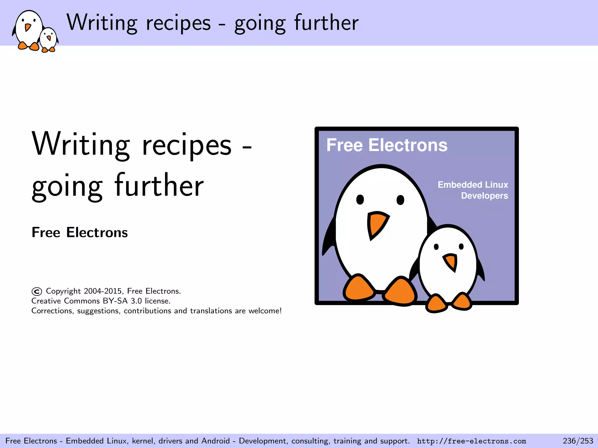 Writing recipes - going further
Writing recipes -
going further
Free Electrons
©Copyright 2004-2015, Free Electrons.
Creative Commons BY-SA 3.0 license.
Corrections, suggestions, contributions and translations are welcome!
Embedded Linux
Developers
Free Electrons
Free Electrons - Embedded Linux, kernel, drivers and Android - Development, consulting, training and support. http://free-electrons.com 236/253
 