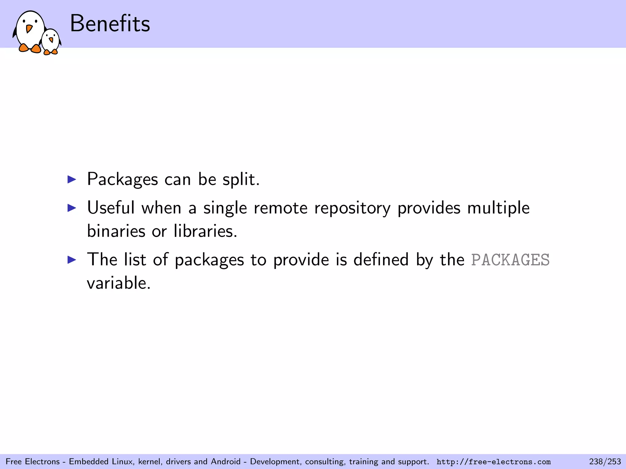 Beneﬁts
Packages can be split.
Useful when a single remote repository provides multiple
binaries or libraries.
The list of packages to provide is deﬁned by the PACKAGES
variable.
Free Electrons - Embedded Linux, kernel, drivers and Android - Development, consulting, training and support. http://free-electrons.com 238/253
 