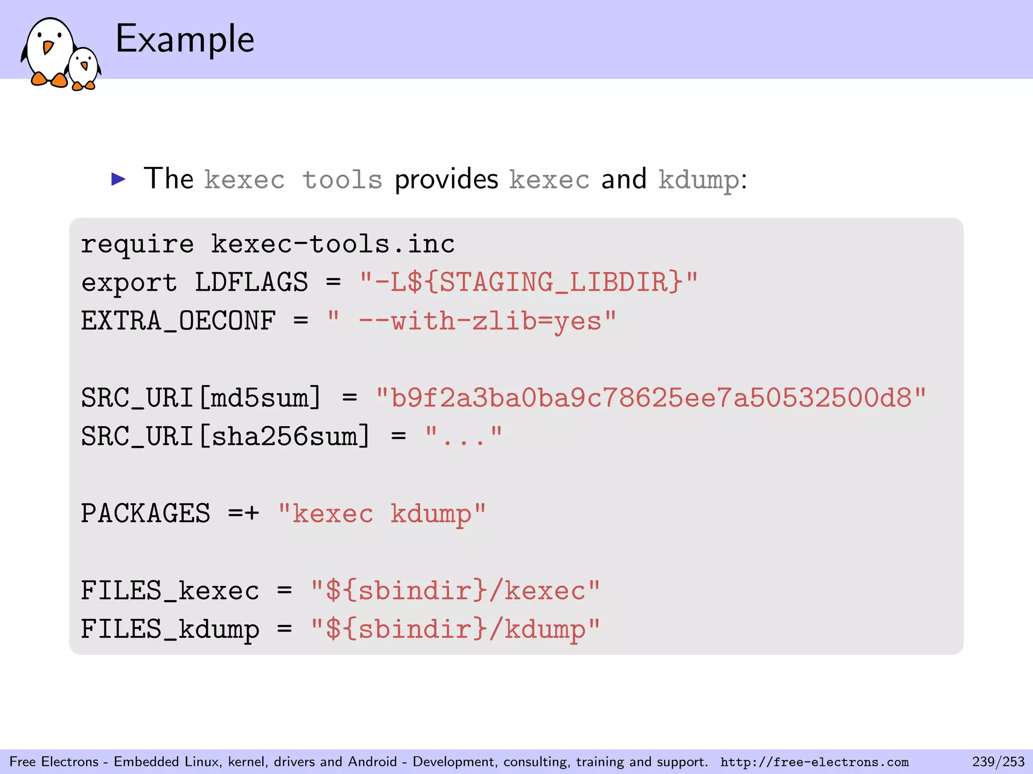 Example
The kexec tools provides kexec and kdump:
require kexec-tools.inc
export LDFLAGS = "-L${STAGING_LIBDIR}"
EXTRA_OECONF = " --with-zlib=yes"
SRC_URI[md5sum] = "b9f2a3ba0ba9c78625ee7a50532500d8"
SRC_URI[sha256sum] = "..."
PACKAGES =+ "kexec kdump"
FILES_kexec = "${sbindir}/kexec"
FILES_kdump = "${sbindir}/kdump"
Free Electrons - Embedded Linux, kernel, drivers and Android - Development, consulting, training and support. http://free-electrons.com 239/253
 