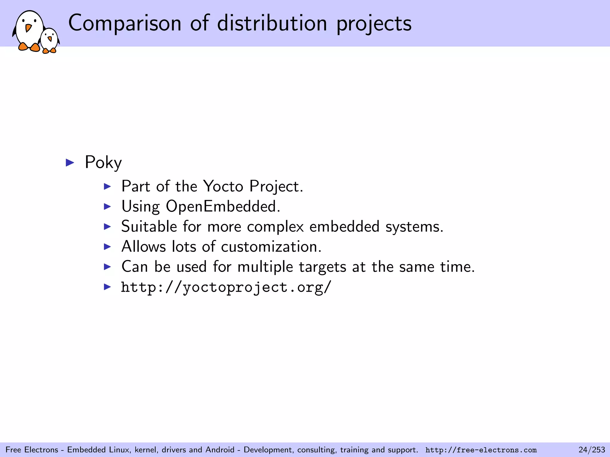 Comparison of distribution projects
Poky
Part of the Yocto Project.
Using OpenEmbedded.
Suitable for more complex embedded systems.
Allows lots of customization.
Can be used for multiple targets at the same time.
http://yoctoproject.org/
Free Electrons - Embedded Linux, kernel, drivers and Android - Development, consulting, training and support. http://free-electrons.com 24/253
 