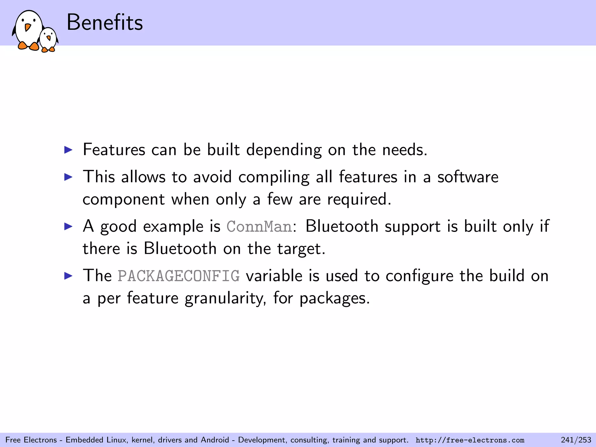 Beneﬁts
Features can be built depending on the needs.
This allows to avoid compiling all features in a software
component when only a few are required.
A good example is ConnMan: Bluetooth support is built only if
there is Bluetooth on the target.
The PACKAGECONFIG variable is used to conﬁgure the build on
a per feature granularity, for packages.
Free Electrons - Embedded Linux, kernel, drivers and Android - Development, consulting, training and support. http://free-electrons.com 241/253
 