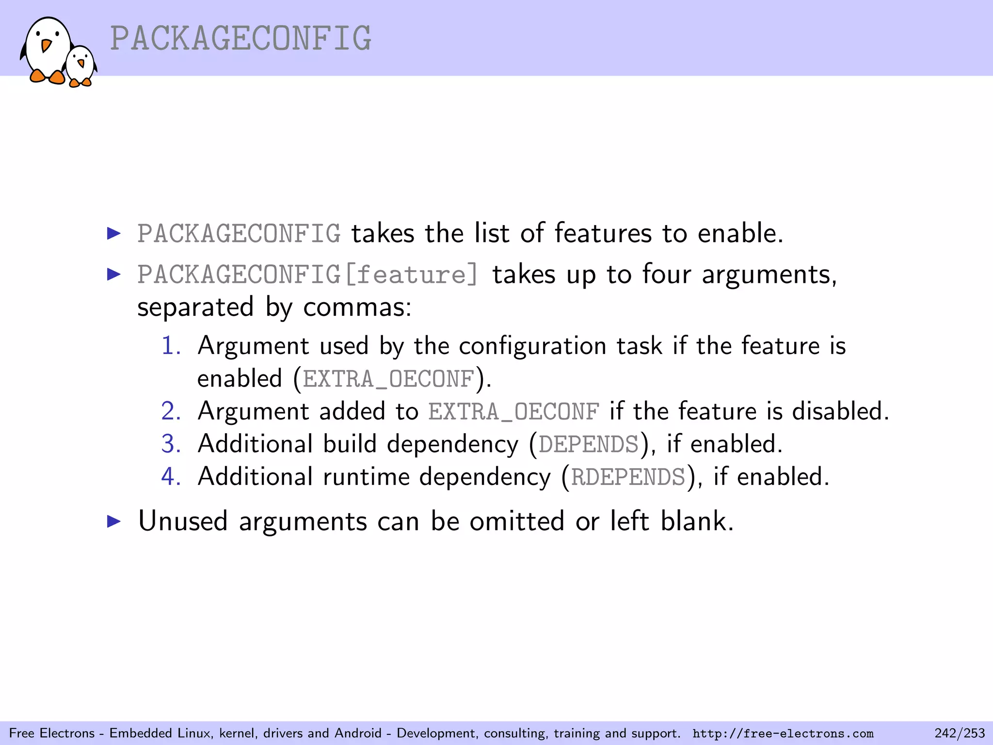 PACKAGECONFIG
PACKAGECONFIG takes the list of features to enable.
PACKAGECONFIG[feature] takes up to four arguments,
separated by commas:
1. Argument used by the conﬁguration task if the feature is
enabled (EXTRA_OECONF).
2. Argument added to EXTRA_OECONF if the feature is disabled.
3. Additional build dependency (DEPENDS), if enabled.
4. Additional runtime dependency (RDEPENDS), if enabled.
Unused arguments can be omitted or left blank.
Free Electrons - Embedded Linux, kernel, drivers and Android - Development, consulting, training and support. http://free-electrons.com 242/253
 