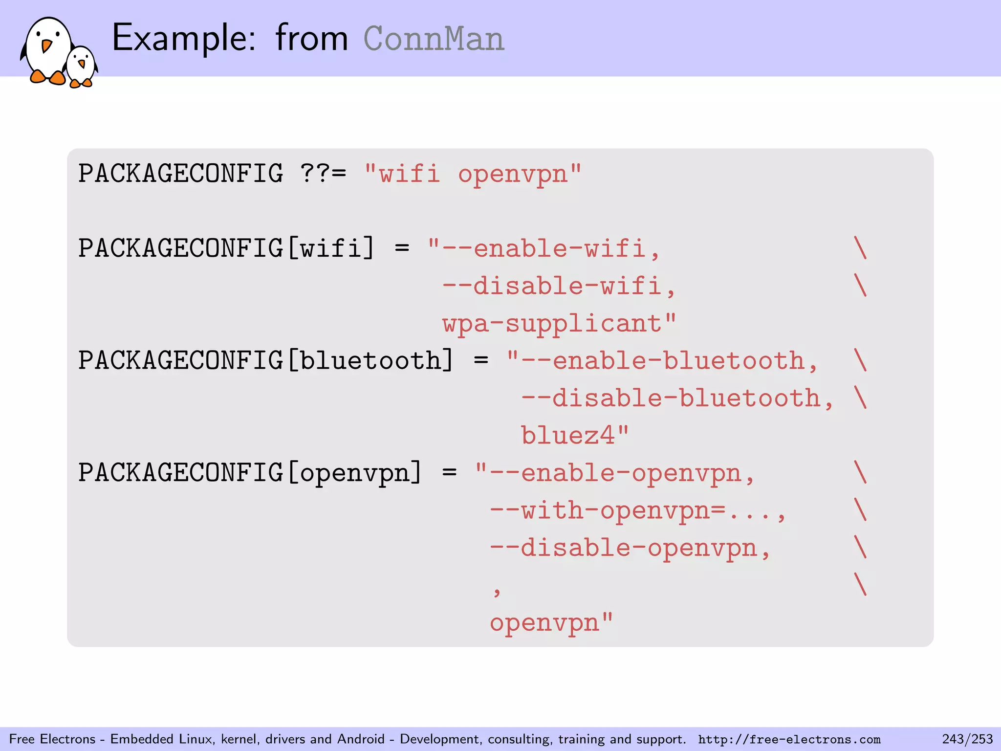 Example: from ConnMan
PACKAGECONFIG ??= "wifi openvpn"
PACKAGECONFIG[wifi] = "--enable-wifi, 
--disable-wifi, 
wpa-supplicant"
PACKAGECONFIG[bluetooth] = "--enable-bluetooth, 
--disable-bluetooth, 
bluez4"
PACKAGECONFIG[openvpn] = "--enable-openvpn, 
--with-openvpn=..., 
--disable-openvpn, 
, 
openvpn"
Free Electrons - Embedded Linux, kernel, drivers and Android - Development, consulting, training and support. http://free-electrons.com 243/253
 