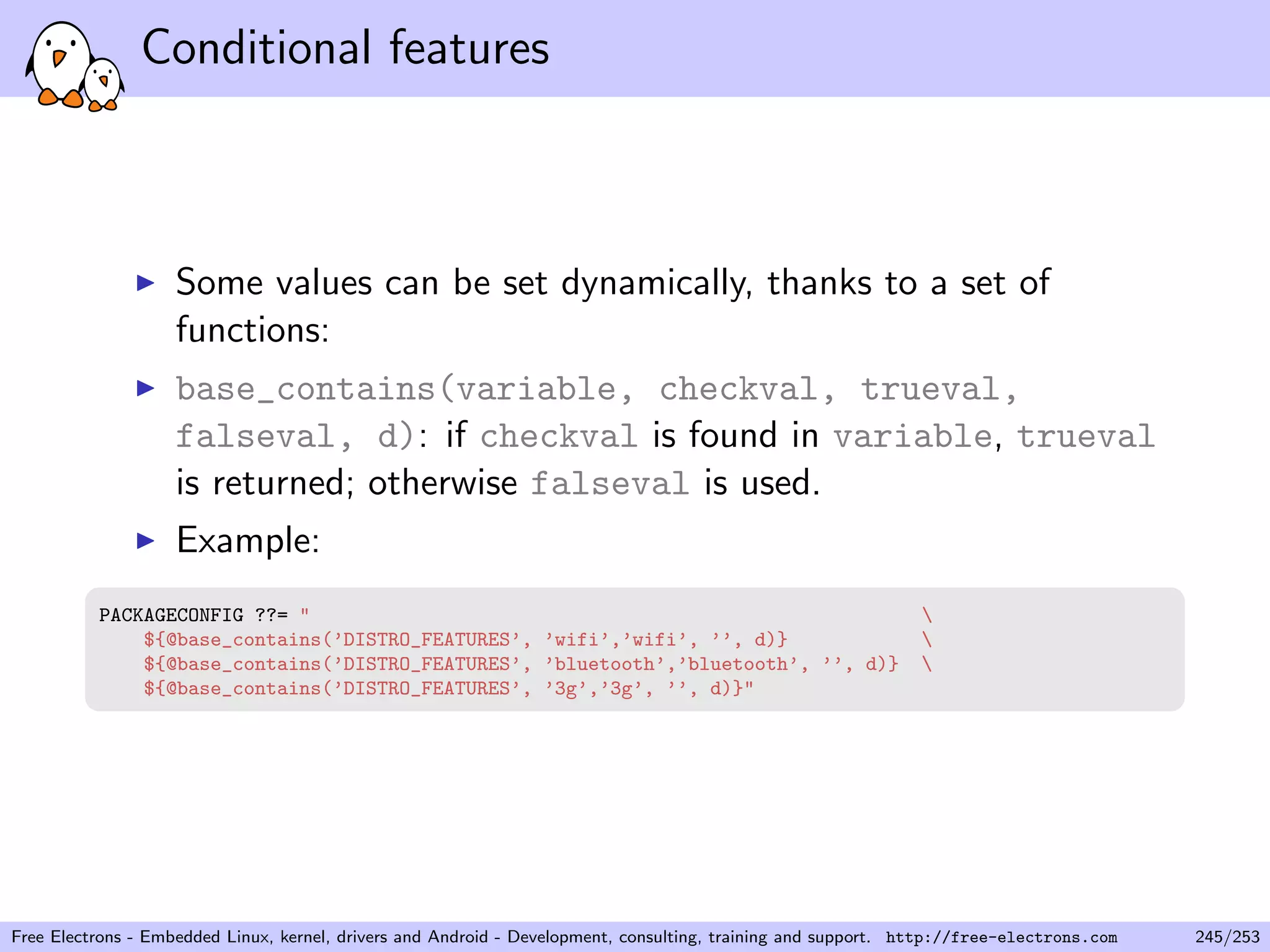Conditional features
Some values can be set dynamically, thanks to a set of
functions:
base_contains(variable, checkval, trueval,
falseval, d): if checkval is found in variable, trueval
is returned; otherwise falseval is used.
Example:
PACKAGECONFIG ??= " 
${@base_contains(’DISTRO_FEATURES’, ’wifi’,’wifi’, ’’, d)} 
${@base_contains(’DISTRO_FEATURES’, ’bluetooth’,’bluetooth’, ’’, d)} 
${@base_contains(’DISTRO_FEATURES’, ’3g’,’3g’, ’’, d)}"
Free Electrons - Embedded Linux, kernel, drivers and Android - Development, consulting, training and support. http://free-electrons.com 245/253
 