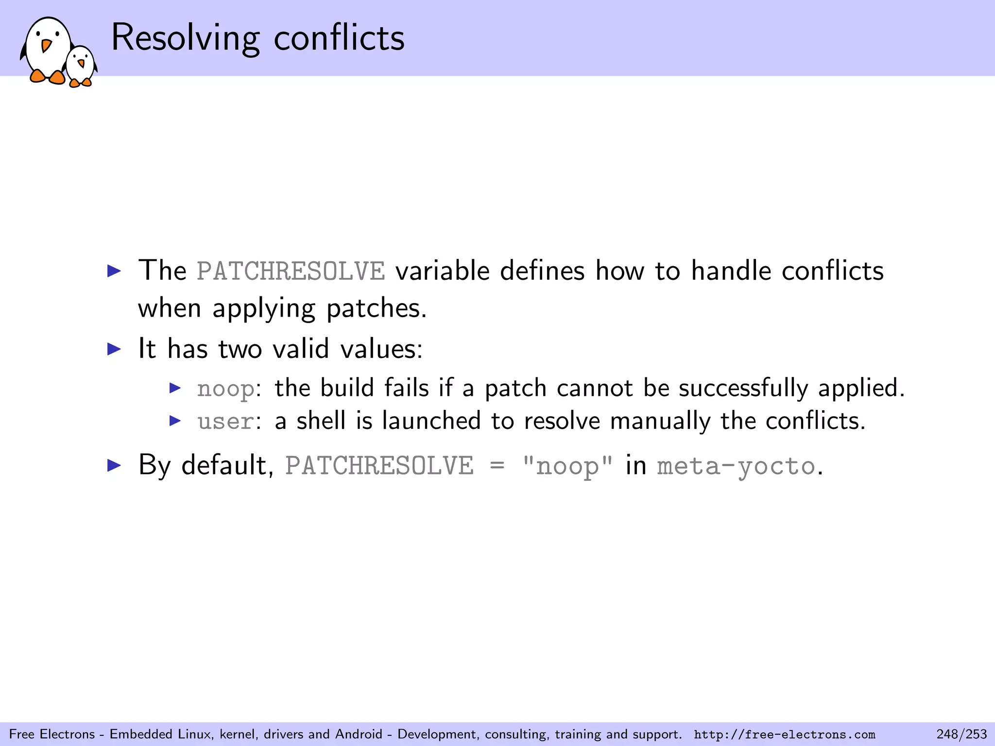 Resolving conﬂicts
The PATCHRESOLVE variable deﬁnes how to handle conﬂicts
when applying patches.
It has two valid values:
noop: the build fails if a patch cannot be successfully applied.
user: a shell is launched to resolve manually the conﬂicts.
By default, PATCHRESOLVE = "noop" in meta-yocto.
Free Electrons - Embedded Linux, kernel, drivers and Android - Development, consulting, training and support. http://free-electrons.com 248/253
 