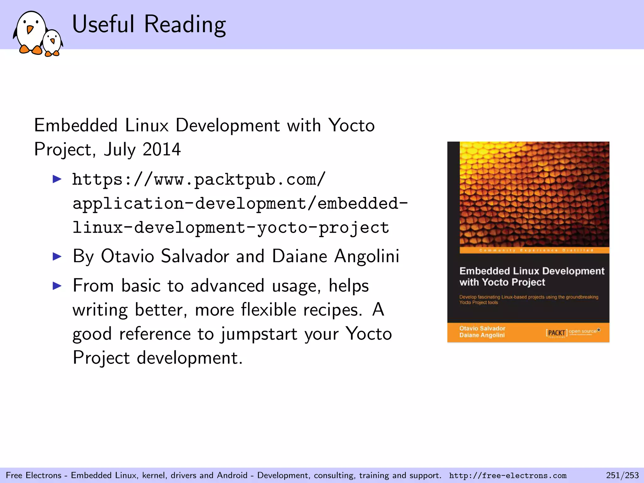 Useful Reading
Embedded Linux Development with Yocto
Project, July 2014
https://www.packtpub.com/
application-development/embedded-
linux-development-yocto-project
By Otavio Salvador and Daiane Angolini
From basic to advanced usage, helps
writing better, more ﬂexible recipes. A
good reference to jumpstart your Yocto
Project development.
Free Electrons - Embedded Linux, kernel, drivers and Android - Development, consulting, training and support. http://free-electrons.com 251/253
 