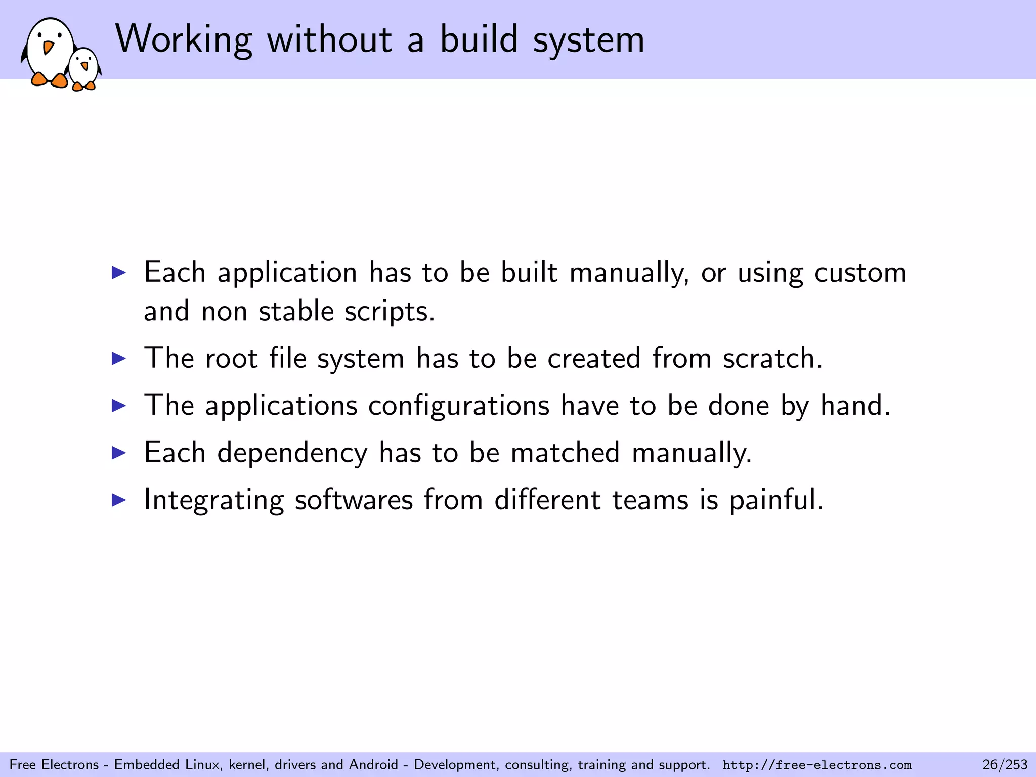 Working without a build system
Each application has to be built manually, or using custom
and non stable scripts.
The root ﬁle system has to be created from scratch.
The applications conﬁgurations have to be done by hand.
Each dependency has to be matched manually.
Integrating softwares from diﬀerent teams is painful.
Free Electrons - Embedded Linux, kernel, drivers and Android - Development, consulting, training and support. http://free-electrons.com 26/253
 